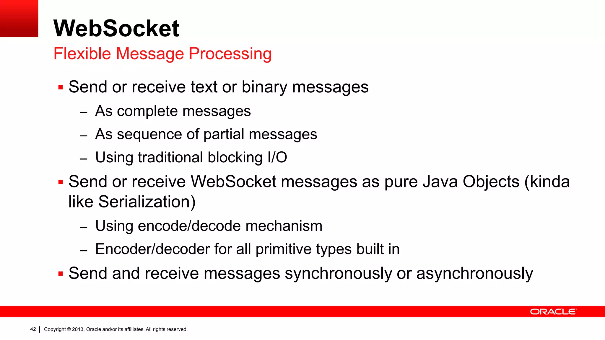 WebSocket Flexible Message Processing  Send or receive text or binary messages – As complete messages – As sequence of partial messages – Using traditional blocking I/O  Send or receive WebSocket messages as pure Java Objects (kinda like Serialization) – Using encode/decode mechanism – Encoder/decoder for all primitive types built in  Send and receive messages synchronously or asynchronously 42 Copyright © 2013, Oracle and/or its affiliates. All rights reserved. 
