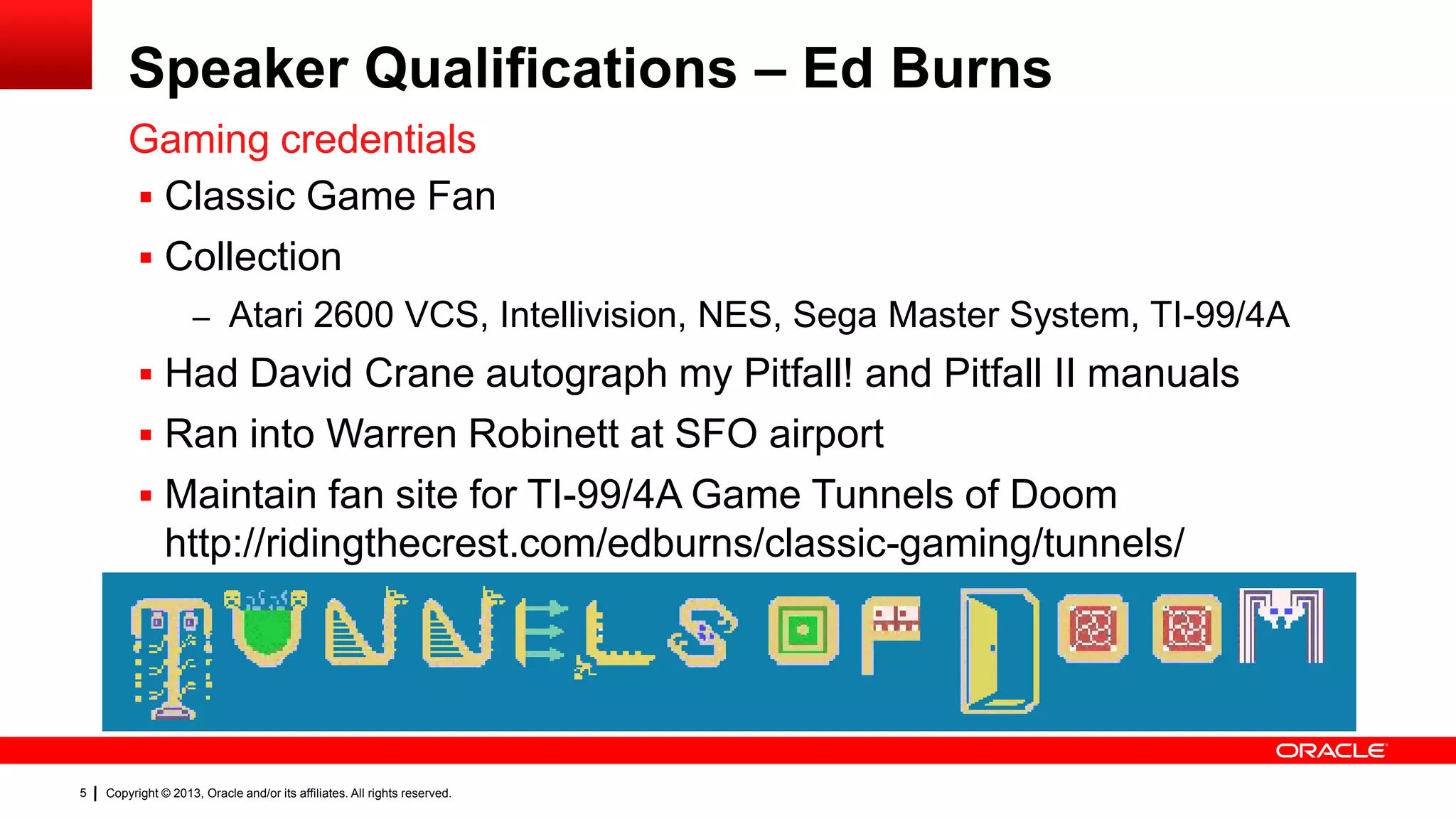 Speaker Qualifications – Ed Burns Gaming credentials  Classic Game Fan  Collection – Atari 2600 VCS, Intellivision, NES, Sega Master System, TI-99/4A  Had David Crane autograph my Pitfall! and Pitfall II manuals  Ran into Warren Robinett at SFO airport  Maintain fan site for TI-99/4A Game Tunnels of Doom http://ridingthecrest.com/edburns/classic-gaming/tunnels/ 5 Copyright © 2013, Oracle and/or its affiliates. All rights reserved. 