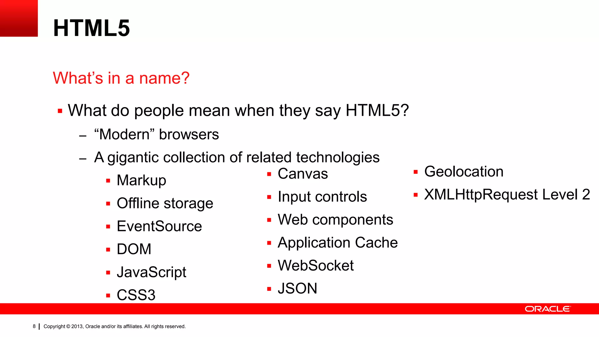 HTML5 What’s in a name?  What do people mean when they say HTML5? – “Modern” browsers – A gigantic collection of related technologies  Canvas  Markup  Input controls  Offline storage  Web components  EventSource  Application Cache  DOM  WebSocket  JavaScript  JSON  CSS3 8 Copyright © 2013, Oracle and/or its affiliates. All rights reserved.  Geolocation  XMLHttpRequest Level 2 