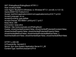 GET /PollingStock//PollingStock HTTP/1.1Host: localhost:8080User-Agent: Mozilla/5.0 (Windows; U; Windows NT 5.1; en-US; rv:1.9.1.5) Gecko/20091102 Firefox/3.5.5Accept: text/html,application/xhtml+xml,application/xml;q=0.9,*/*;q=0.8Accept-Language: en-usAccept-Encoding: gzip,deflateAccept-Charset: ISO-8859-1,utf-8;q=0.7,*;q=0.7Keep-Alive: 300Connection: keep-aliveReferer: http://www.example.com/PollingStock/Cookie: showInheritedConstant=false; showInheritedProtectedConstant=false; showInheritedProperty=false; showInheritedProtectedProperty=false; showInheritedMethod=false; showInheritedProtectedMethod=false; showInheritedEvent=false; showInheritedStyle=false; showInheritedEffect=falseHTTP/1.x 200 OKX-Powered-By: Servlet/2.5Server: Sun Java System Application Server 9.1_02Content-Type: text/html;charset=UTF-8
