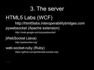 Flash3. The serverHTML5 Labs (WCF)	http://html5labs.interoperabilitybridges.com pywebsocket(Apache extension) 	http://code.google.com/p/pywebsocket/jWebSocket (Java)http://jwebsocket.org/web-socket-ruby (Ruby)https://github.com/gimite/web-socket-ruby…