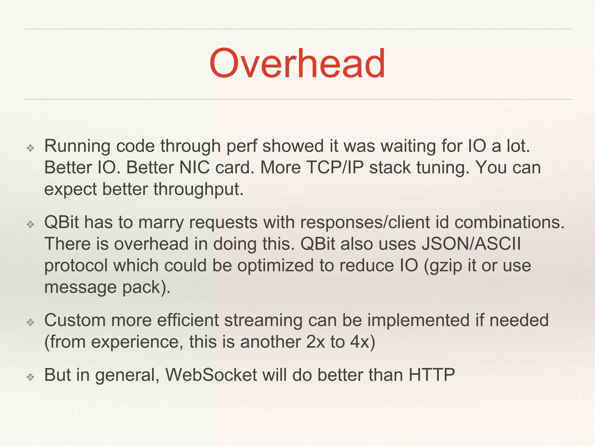 Overhead
❖ Running code through perf showed it was waiting for IO a lot.
Better IO. Better NIC card. More TCP/IP stack tuning. You can
expect better throughput.
❖ QBit has to marry requests with responses/client id combinations.
There is overhead in doing this. QBit also uses JSON/ASCII
protocol which could be optimized to reduce IO (gzip it or use
message pack).
❖ Custom more efficient streaming can be implemented if needed
(from experience, this is another 2x to 4x)
❖ But in general, WebSocket will do better than HTTP
 