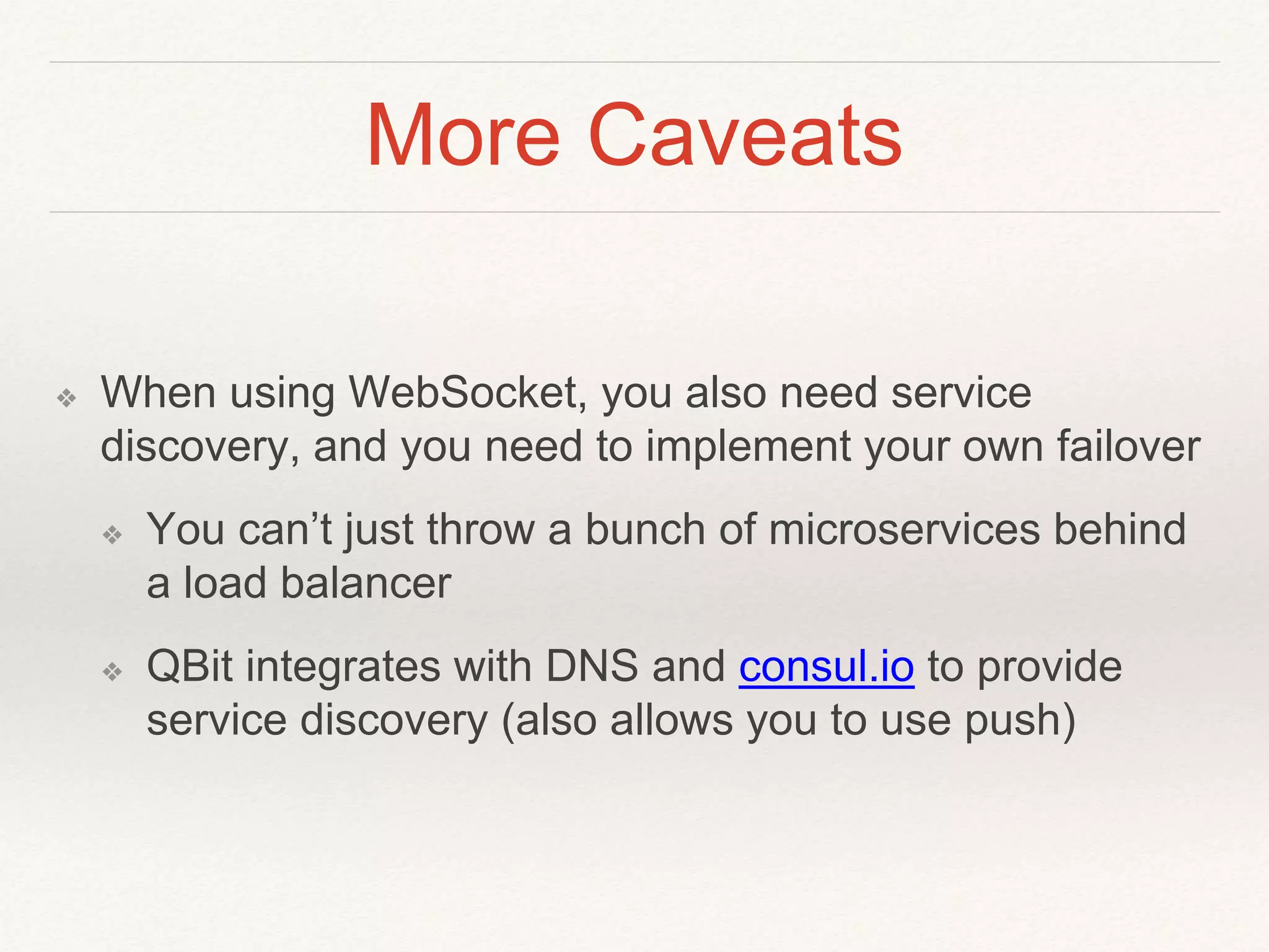 More Caveats
❖ When using WebSocket, you also need service
discovery, and you need to implement your own failover
❖ You can’t just throw a bunch of microservices behind
a load balancer
❖ QBit integrates with DNS and consul.io to provide
service discovery (also allows you to use push)
 