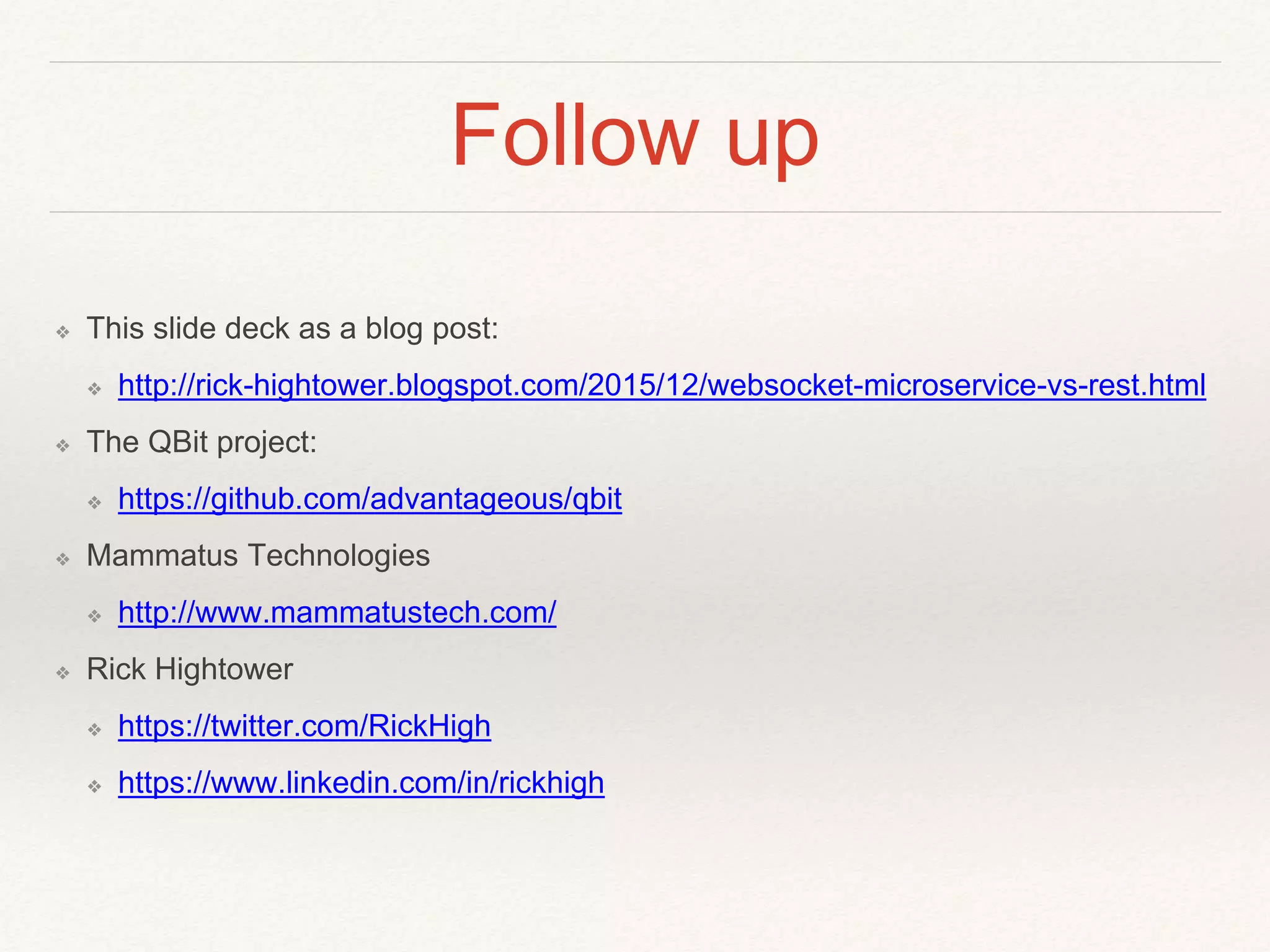 Follow up
❖ This slide deck as a blog post:
❖ http://rick-hightower.blogspot.com/2015/12/websocket-microservice-vs-rest.html
❖ The QBit project:
❖ https://github.com/advantageous/qbit
❖ Mammatus Technologies
❖ http://www.mammatustech.com/
❖ Rick Hightower
❖ https://twitter.com/RickHigh
❖ https://www.linkedin.com/in/rickhigh
 