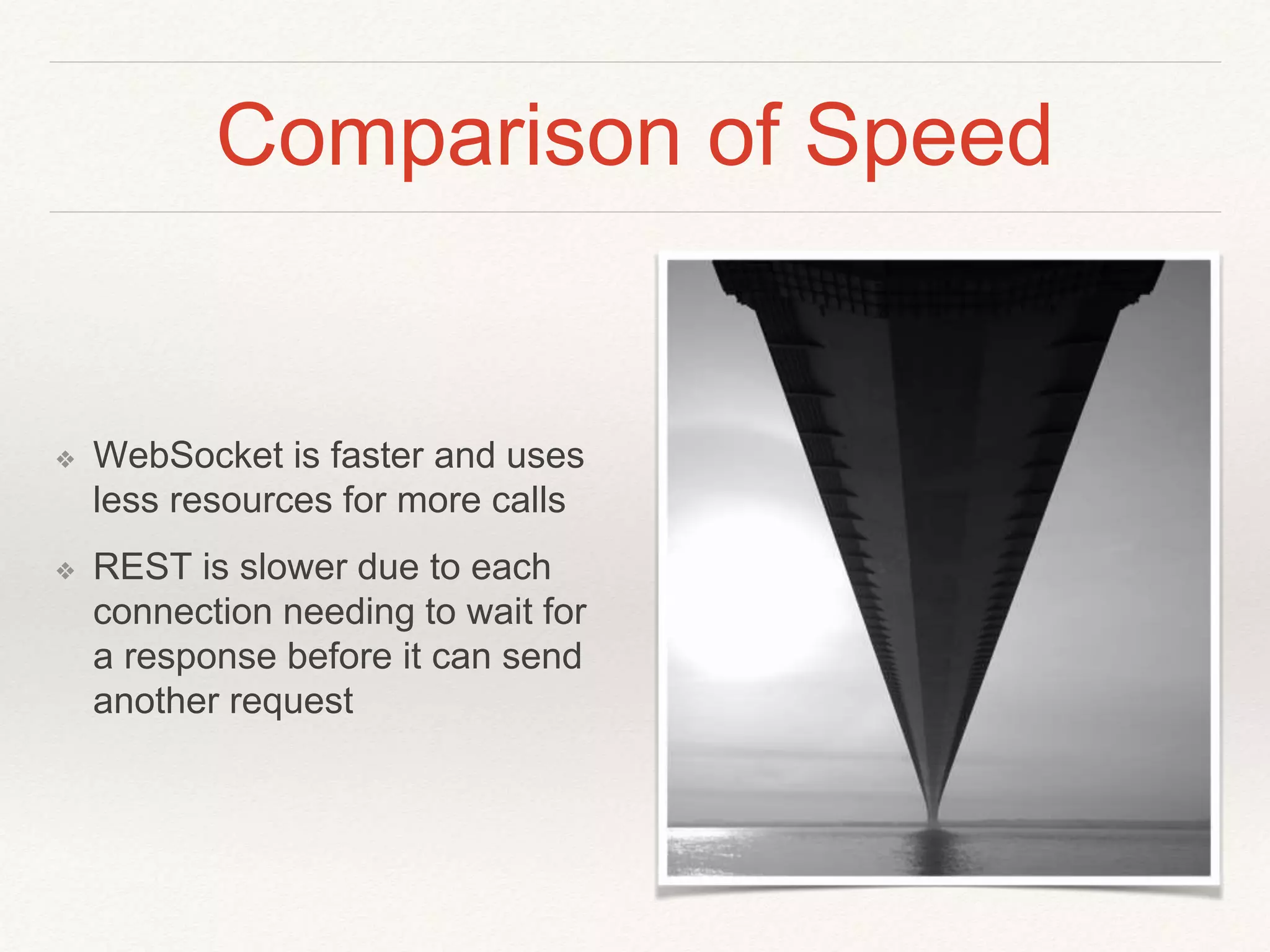 Comparison of Speed
❖ WebSocket is faster and uses
less resources for more calls
❖ REST is slower due to each
connection needing to wait for
a response before it can send
another request
 