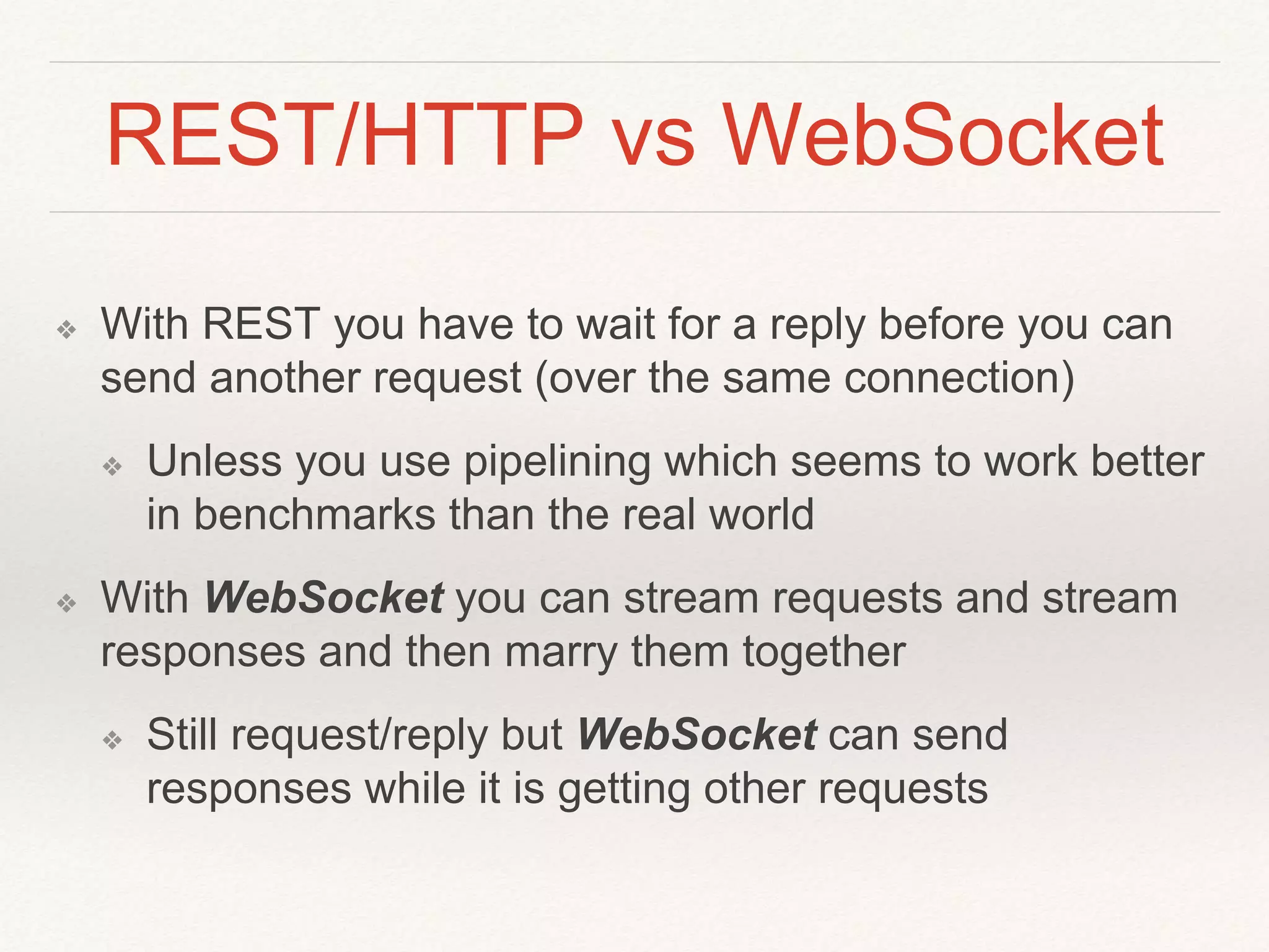 REST/HTTP vs WebSocket
❖ With REST you have to wait for a reply before you can
send another request (over the same connection)
❖ Unless you use pipelining which seems to work better
in benchmarks than the real world
❖ With WebSocket you can stream requests and stream
responses and then marry them together
❖ Still request/reply but WebSocket can send
responses while it is getting other requests
 