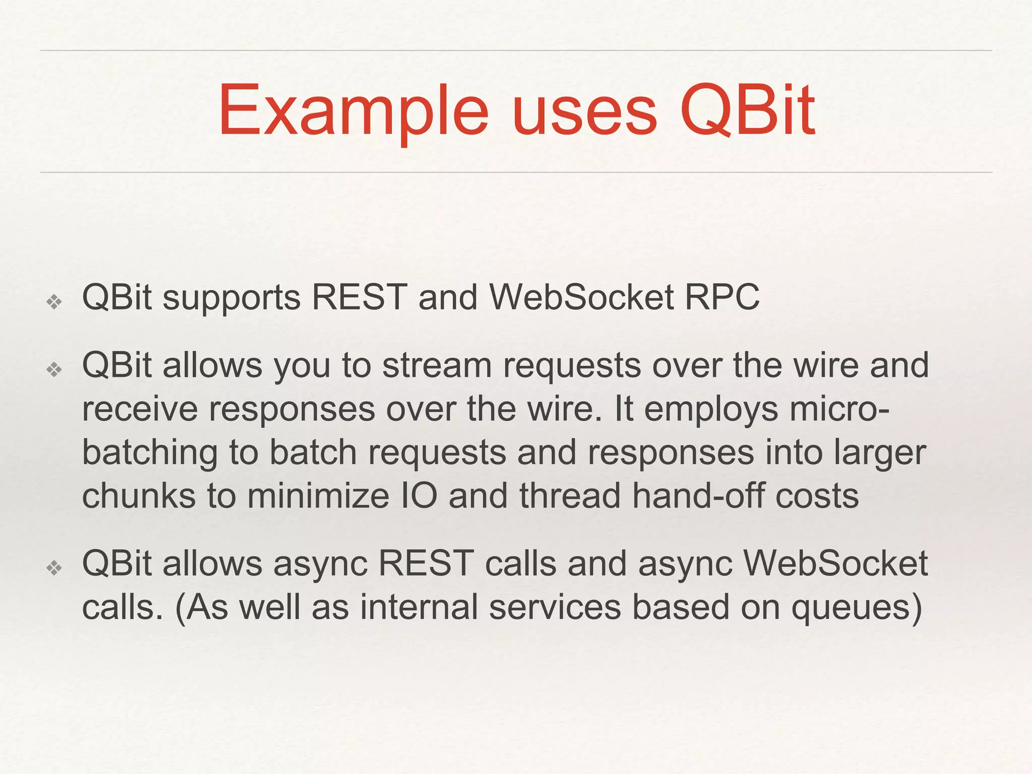 Example uses QBit
❖ QBit supports REST and WebSocket RPC
❖ QBit allows you to stream requests over the wire and
receive responses over the wire. It employs micro-
batching to batch requests and responses into larger
chunks to minimize IO and thread hand-off costs
❖ QBit allows async REST calls and async WebSocket
calls. (As well as internal services based on queues)
 