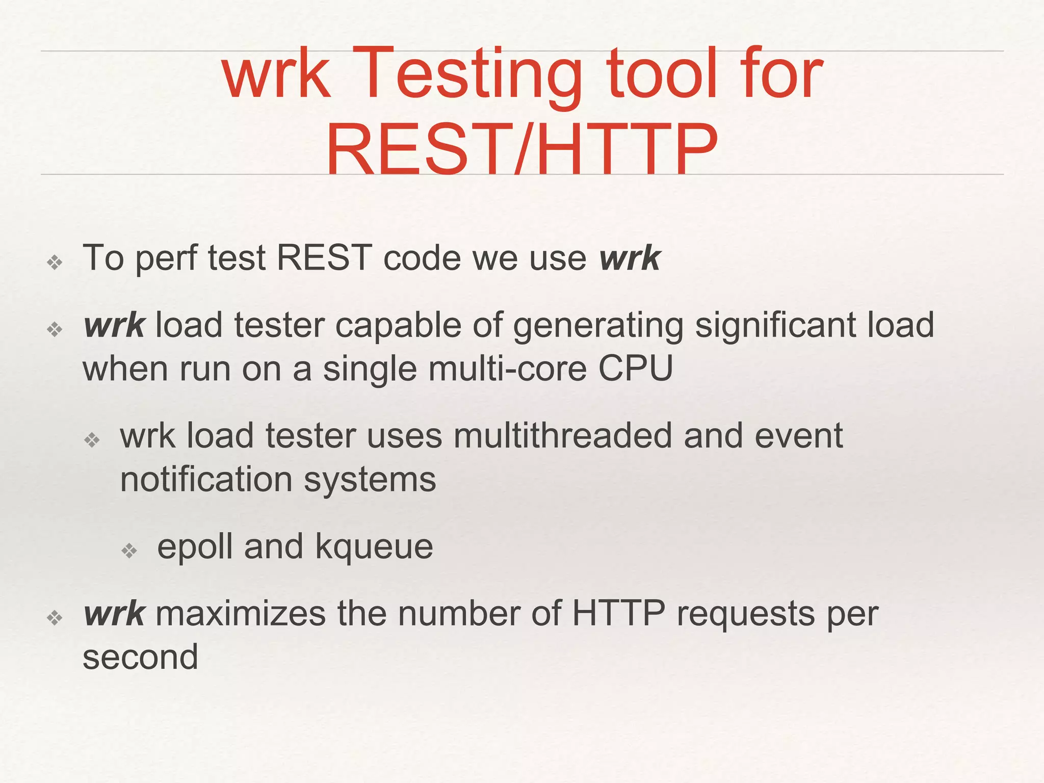wrk Testing tool for
REST/HTTP
❖ To perf test REST code we use wrk
❖ wrk load tester capable of generating significant load
when run on a single multi-core CPU
❖ wrk load tester uses multithreaded and event
notification systems
❖ epoll and kqueue
❖ wrk maximizes the number of HTTP requests per
second
 