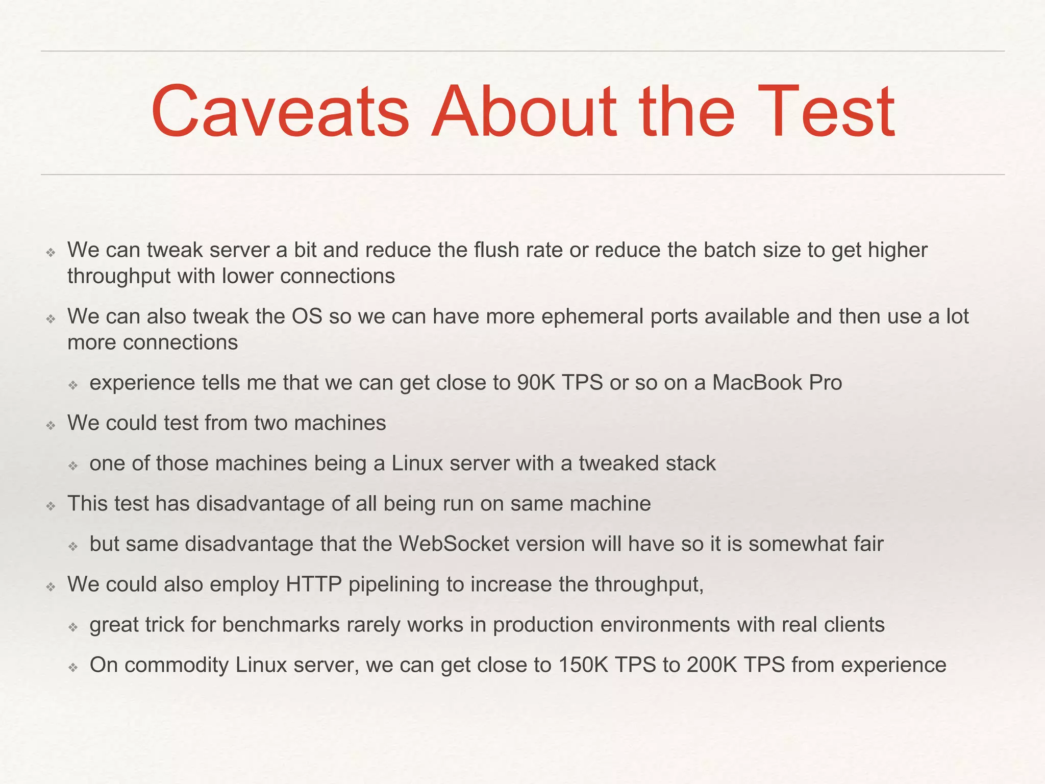 Caveats About the Test
❖ We can tweak server a bit and reduce the flush rate or reduce the batch size to get higher
throughput with lower connections
❖ We can also tweak the OS so we can have more ephemeral ports available and then use a lot
more connections
❖ experience tells me that we can get close to 90K TPS or so on a MacBook Pro
❖ We could test from two machines
❖ one of those machines being a Linux server with a tweaked stack
❖ This test has disadvantage of all being run on same machine
❖ but same disadvantage that the WebSocket version will have so it is somewhat fair
❖ We could also employ HTTP pipelining to increase the throughput,
❖ great trick for benchmarks rarely works in production environments with real clients
❖ On commodity Linux server, we can get close to 150K TPS to 200K TPS from experience
 