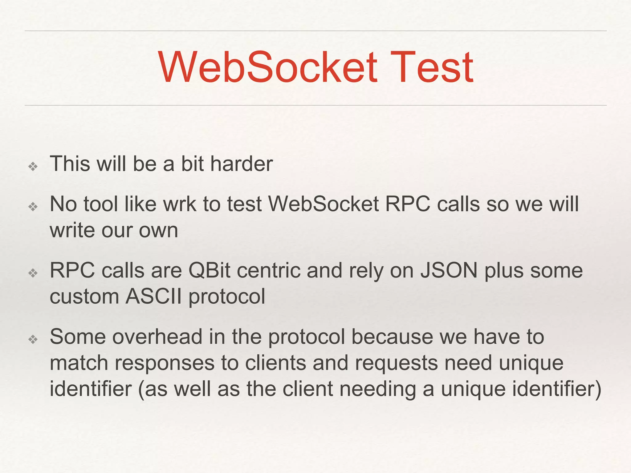 WebSocket Test
❖ This will be a bit harder
❖ No tool like wrk to test WebSocket RPC calls so we will
write our own
❖ RPC calls are QBit centric and rely on JSON plus some
custom ASCII protocol
❖ Some overhead in the protocol because we have to
match responses to clients and requests need unique
identifier (as well as the client needing a unique identifier)
 