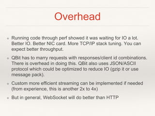 Overhead
❖ Running code through perf showed it was waiting for IO a lot.
Better IO. Better NIC card. More TCP/IP stack tuning. You can
expect better throughput.
❖ QBit has to marry requests with responses/client id combinations.
There is overhead in doing this. QBit also uses JSON/ASCII
protocol which could be optimized to reduce IO (gzip it or use
message pack).
❖ Custom more efficient streaming can be implemented if needed
(from experience, this is another 2x to 4x)
❖ But in general, WebSocket will do better than HTTP
 