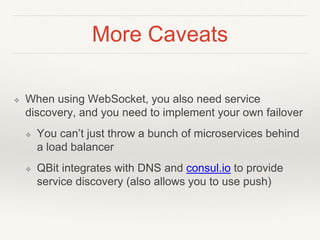More Caveats
❖ When using WebSocket, you also need service
discovery, and you need to implement your own failover
❖ You can’t just throw a bunch of microservices behind
a load balancer
❖ QBit integrates with DNS and consul.io to provide
service discovery (also allows you to use push)
 