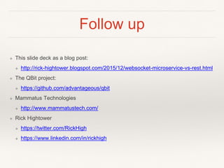 Follow up
❖ This slide deck as a blog post:
❖ http://rick-hightower.blogspot.com/2015/12/websocket-microservice-vs-rest.html
❖ The QBit project:
❖ https://github.com/advantageous/qbit
❖ Mammatus Technologies
❖ http://www.mammatustech.com/
❖ Rick Hightower
❖ https://twitter.com/RickHigh
❖ https://www.linkedin.com/in/rickhigh
 