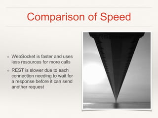 Comparison of Speed
❖ WebSocket is faster and uses
less resources for more calls
❖ REST is slower due to each
connection needing to wait for
a response before it can send
another request
 