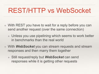 REST/HTTP vs WebSocket
❖ With REST you have to wait for a reply before you can
send another request (over the same connection)
❖ Unless you use pipelining which seems to work better
in benchmarks than the real world
❖ With WebSocket you can stream requests and stream
responses and then marry them together
❖ Still request/reply but WebSocket can send
responses while it is getting other requests
 