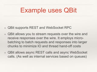 Example uses QBit
❖ QBit supports REST and WebSocket RPC
❖ QBit allows you to stream requests over the wire and
receive responses over the wire. It employs micro-
batching to batch requests and responses into larger
chunks to minimize IO and thread hand-off costs
❖ QBit allows async REST calls and async WebSocket
calls. (As well as internal services based on queues)
 