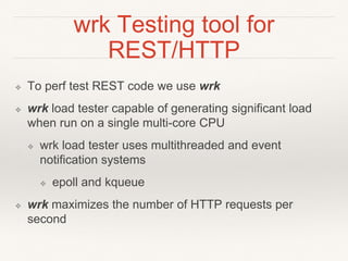 wrk Testing tool for
REST/HTTP
❖ To perf test REST code we use wrk
❖ wrk load tester capable of generating significant load
when run on a single multi-core CPU
❖ wrk load tester uses multithreaded and event
notification systems
❖ epoll and kqueue
❖ wrk maximizes the number of HTTP requests per
second
 