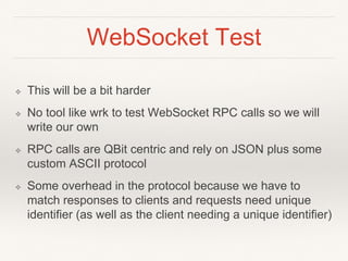 WebSocket Test
❖ This will be a bit harder
❖ No tool like wrk to test WebSocket RPC calls so we will
write our own
❖ RPC calls are QBit centric and rely on JSON plus some
custom ASCII protocol
❖ Some overhead in the protocol because we have to
match responses to clients and requests need unique
identifier (as well as the client needing a unique identifier)
 