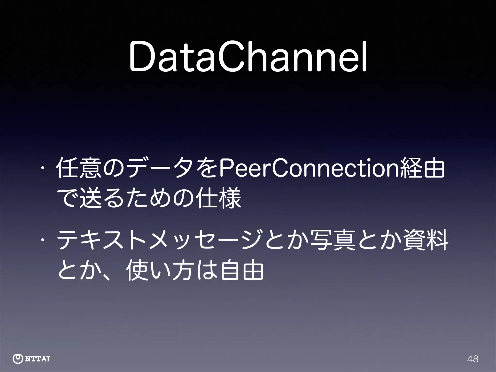 DataChannel
•

任意のデータをPeerConnection経由
で送るための仕様

•

テキストメッセージとか写真とか資料
とか、使い方は自由

48

 