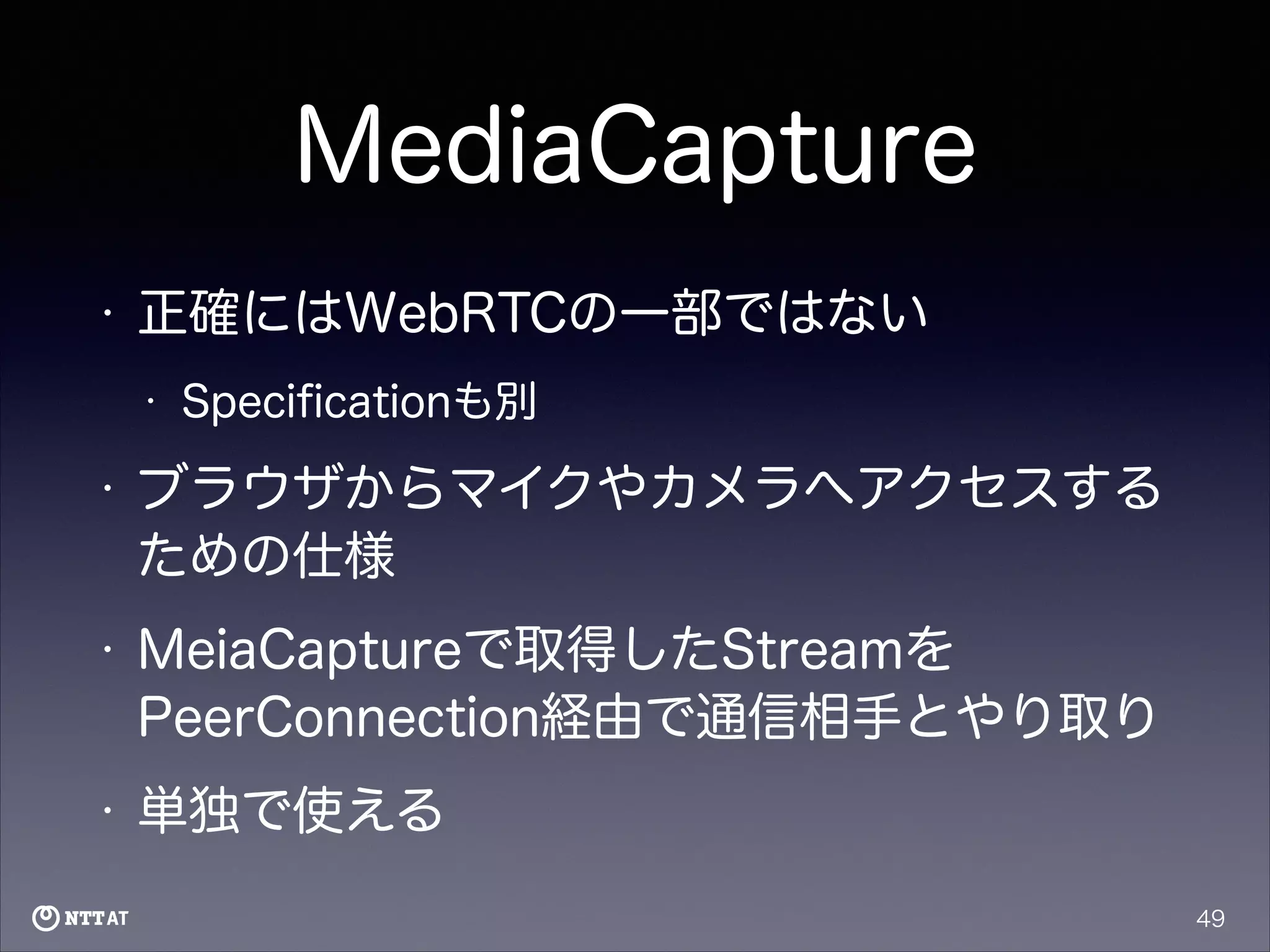 MediaCapture
•

正確にはWebRTCの一部ではない
•

Speciﬁcationも別

•

ブラウザからマイクやカメラへアクセスする
ための仕様

•

MeiaCaptureで取得したStreamを
PeerConnection経由で通信相手とやり取り

•

単独で使える
49

 