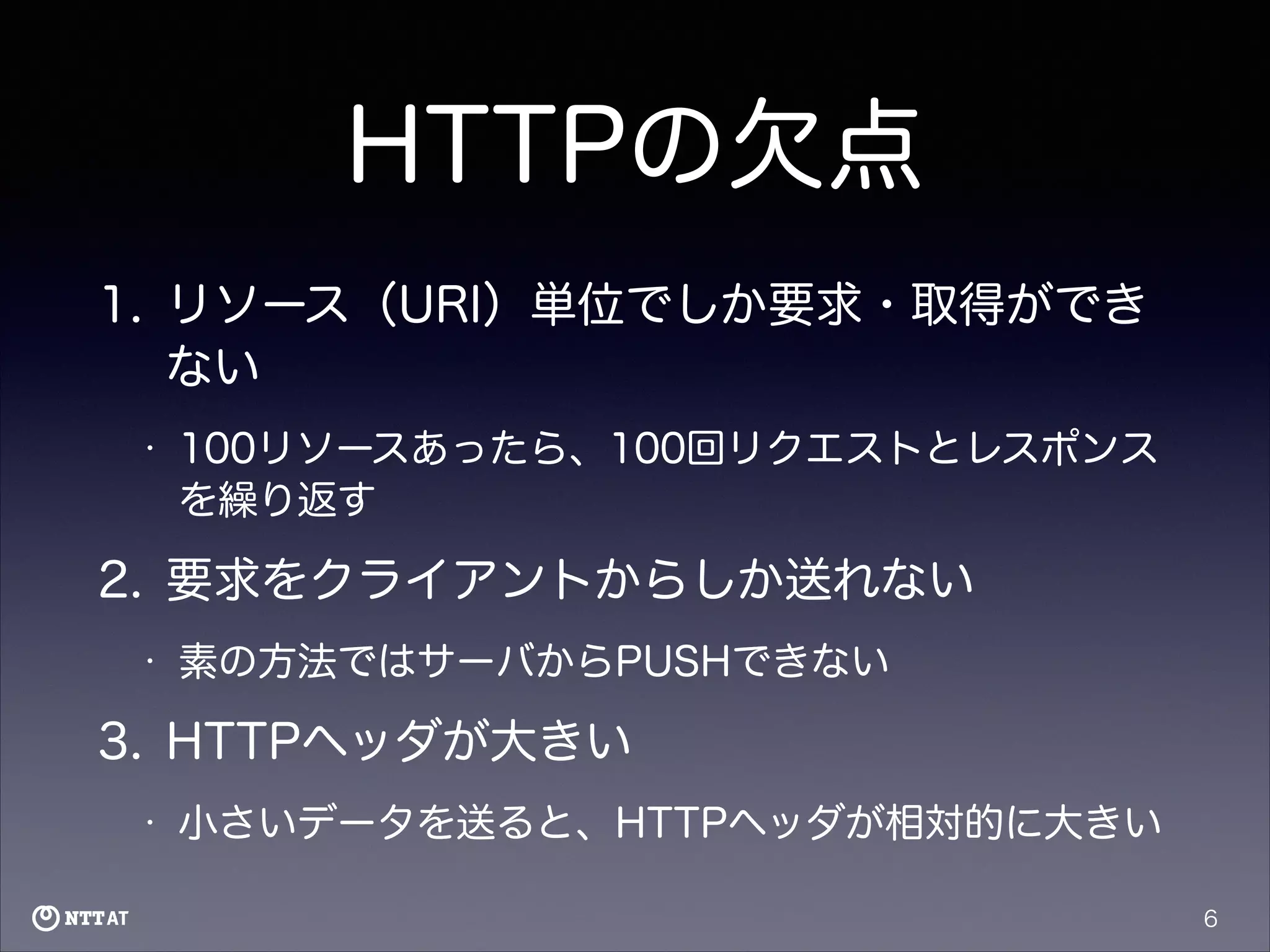 HTTPの欠点
1. リソース（URI）単位でしか要求・取得ができ
ない
•

100リソースあったら、100回リクエストとレスポンス
を繰り返す

2. 要求をクライアントからしか送れない
•

素の方法ではサーバからPUSHできない

3. HTTPヘッダが大きい
•

小さいデータを送ると、HTTPヘッダが相対的に大きい
6

 