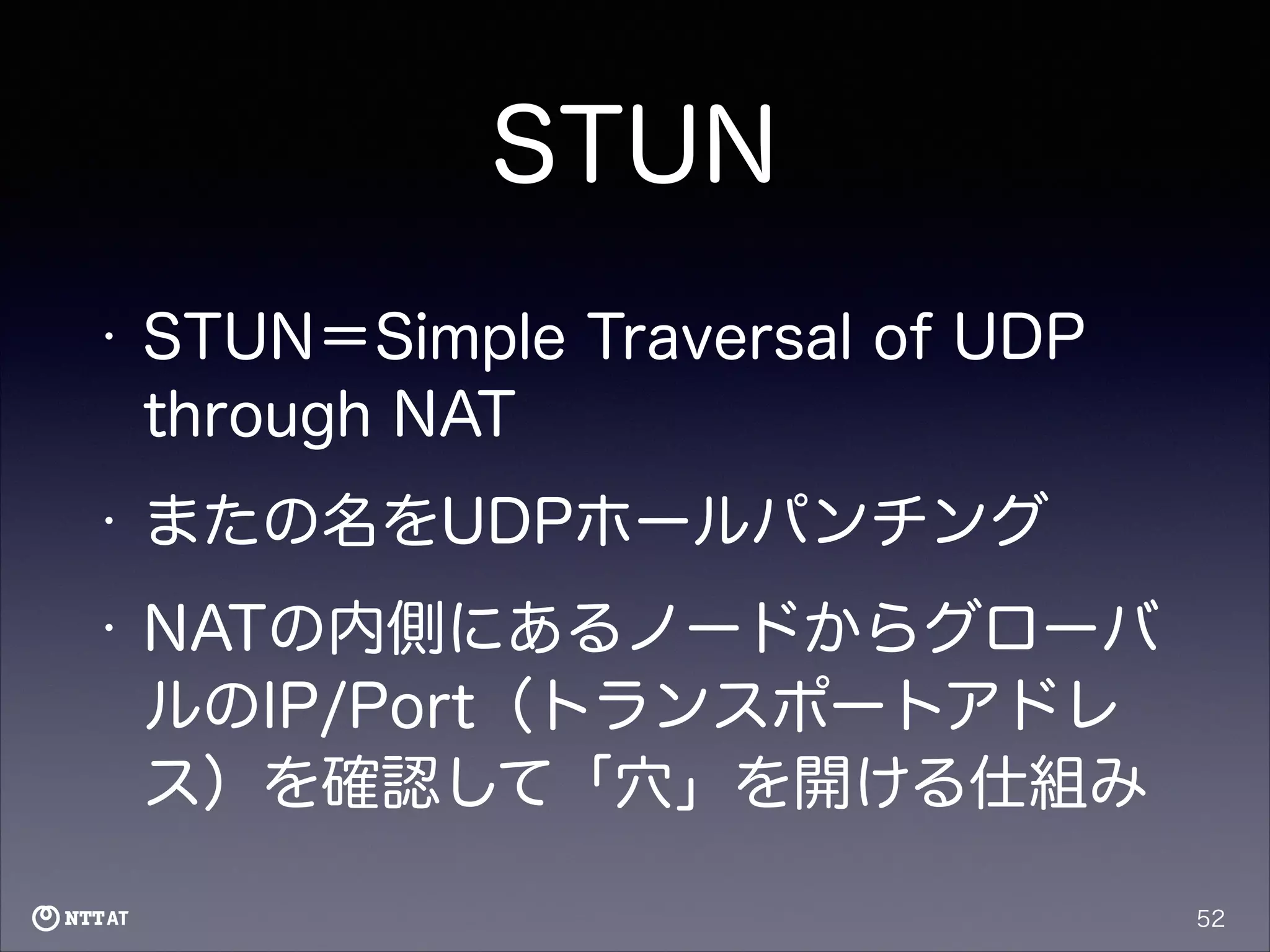 STUN
•

STUN＝Simple Traversal of UDP
through NAT

•

またの名をUDPホールパンチング

•

NATの内側にあるノードからグローバ
ルのIP/Port（トランスポートアドレ
ス）を確認して「穴」を開ける仕組み
52

 