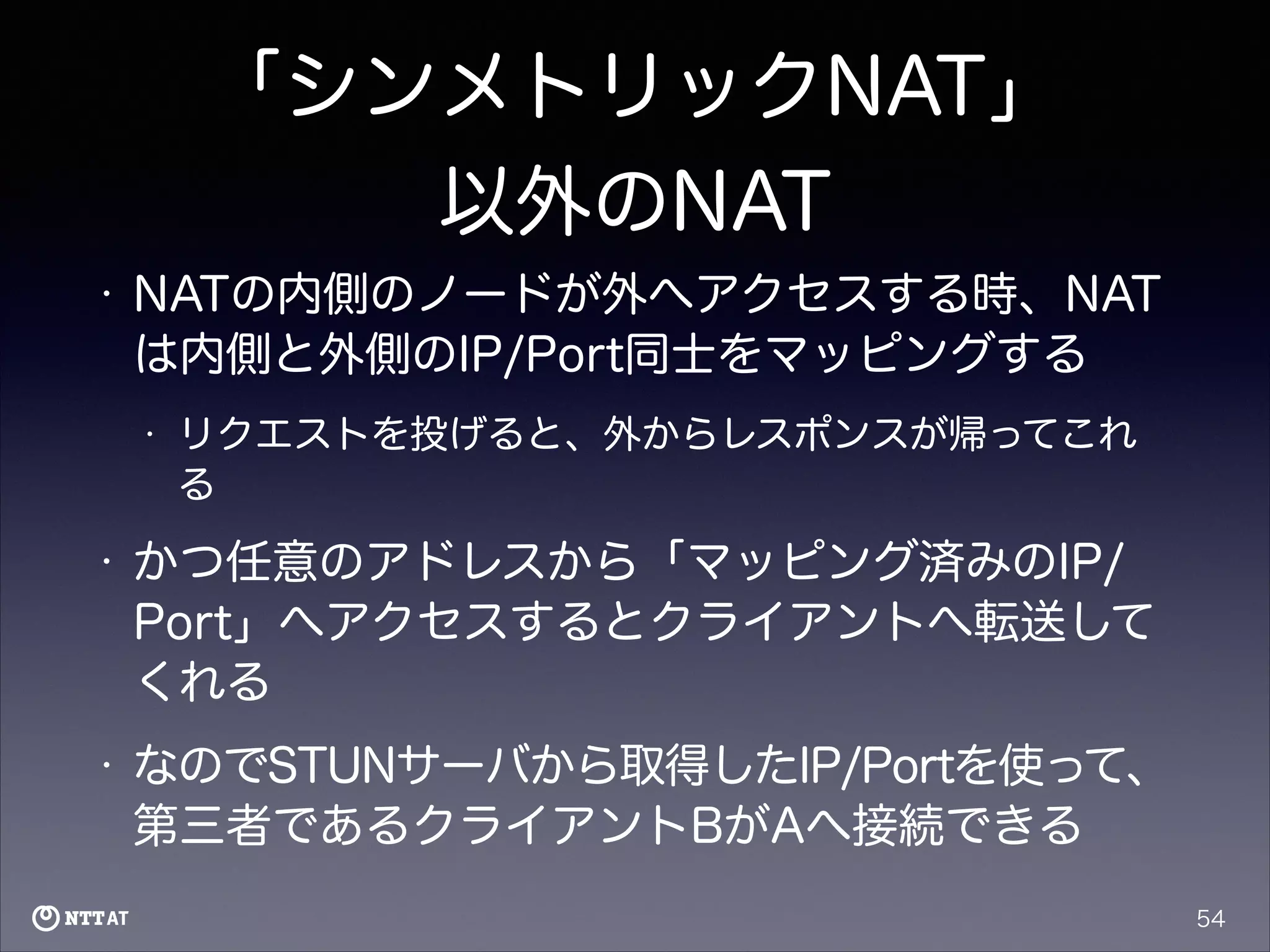 「シンメトリックNAT」
以外のNAT
•

NATの内側のノードが外へアクセスする時、NAT
は内側と外側のIP/Port同士をマッピングする
•

リクエストを投げると、外からレスポンスが帰ってこれ
る

•

かつ任意のアドレスから「マッピング済みのIP/
Port」へアクセスするとクライアントへ転送して
くれる

•

なのでSTUNサーバから取得したIP/Portを使って、
第三者であるクライアントBがAへ接続できる
54

 