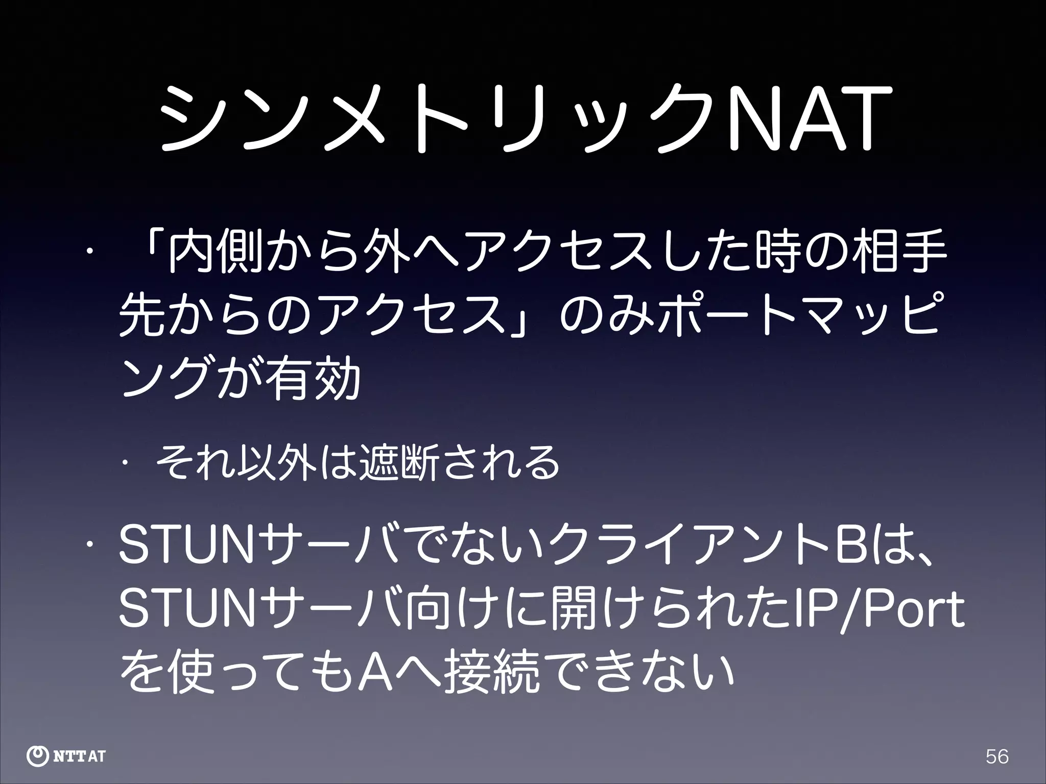シンメトリックNAT
•

「内側から外へアクセスした時の相手
先からのアクセス」のみポートマッピ
ングが有効
•

•

それ以外は遮断される

STUNサーバでないクライアントBは、
STUNサーバ向けに開けられたIP/Port
を使ってもAへ接続できない
56

 