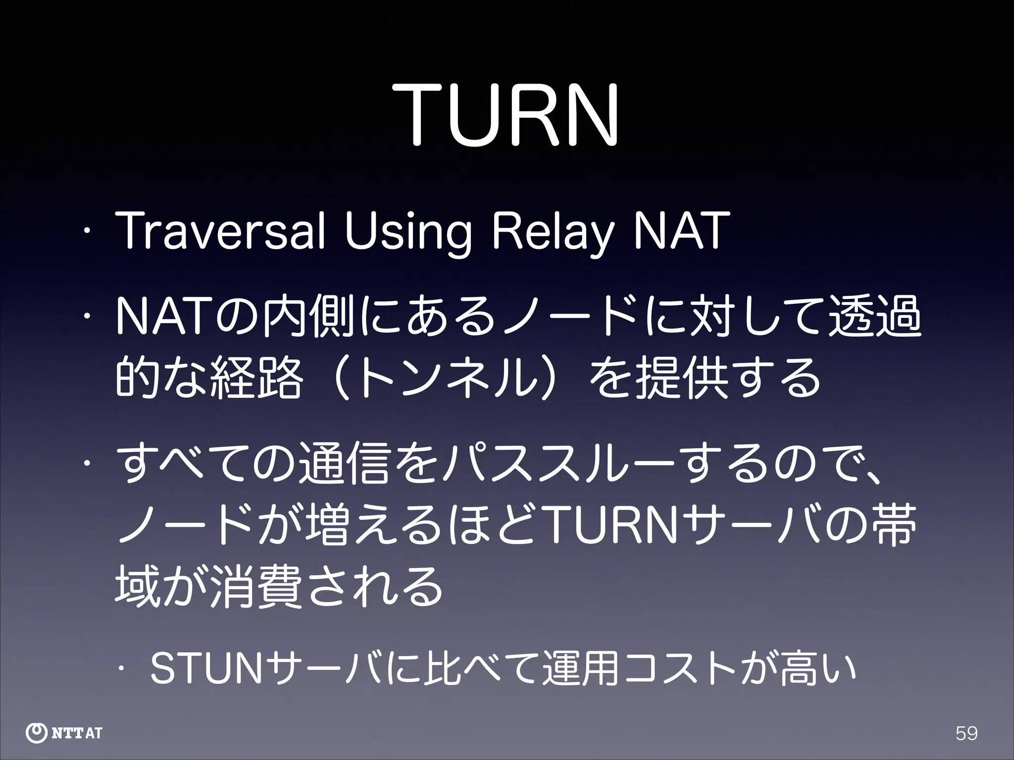 TURN
•

Traversal Using Relay NAT

•

NATの内側にあるノードに対して透過
的な経路（トンネル）を提供する

•

すべての通信をパススルーするので、
ノードが増えるほどTURNサーバの帯
域が消費される
•

STUNサーバに比べて運用コストが高い
59

 