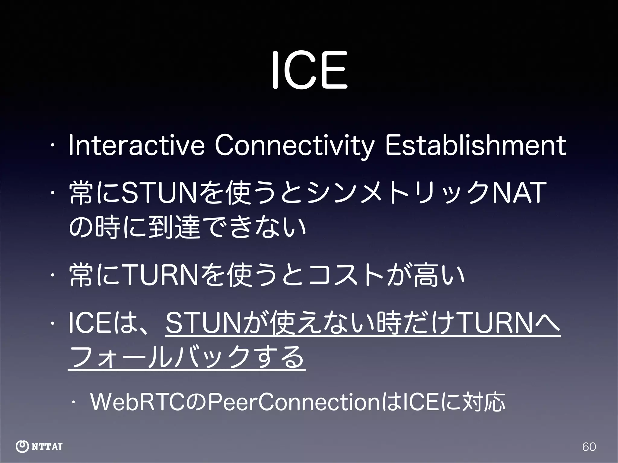 ICE
•

Interactive Connectivity Establishment

•

常にSTUNを使うとシンメトリックNAT
の時に到達できない

•

常にTURNを使うとコストが高い

•

ICEは、STUNが使えない時だけTURNへ
フォールバックする
•

WebRTCのPeerConnectionはICEに対応
60

 