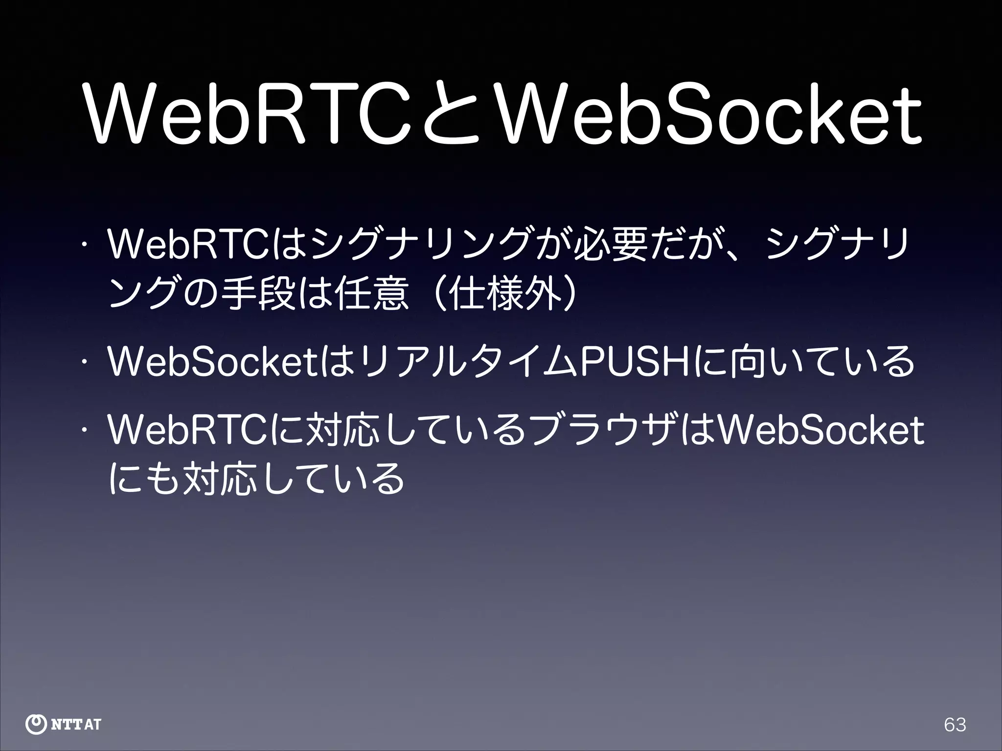 WebRTCとWebSocket
•

WebRTCはシグナリングが必要だが、シグナリ
ングの手段は任意（仕様外）

•

WebSocketはリアルタイムPUSHに向いている

•

WebRTCに対応しているブラウザはWebSocket
にも対応している

63

 