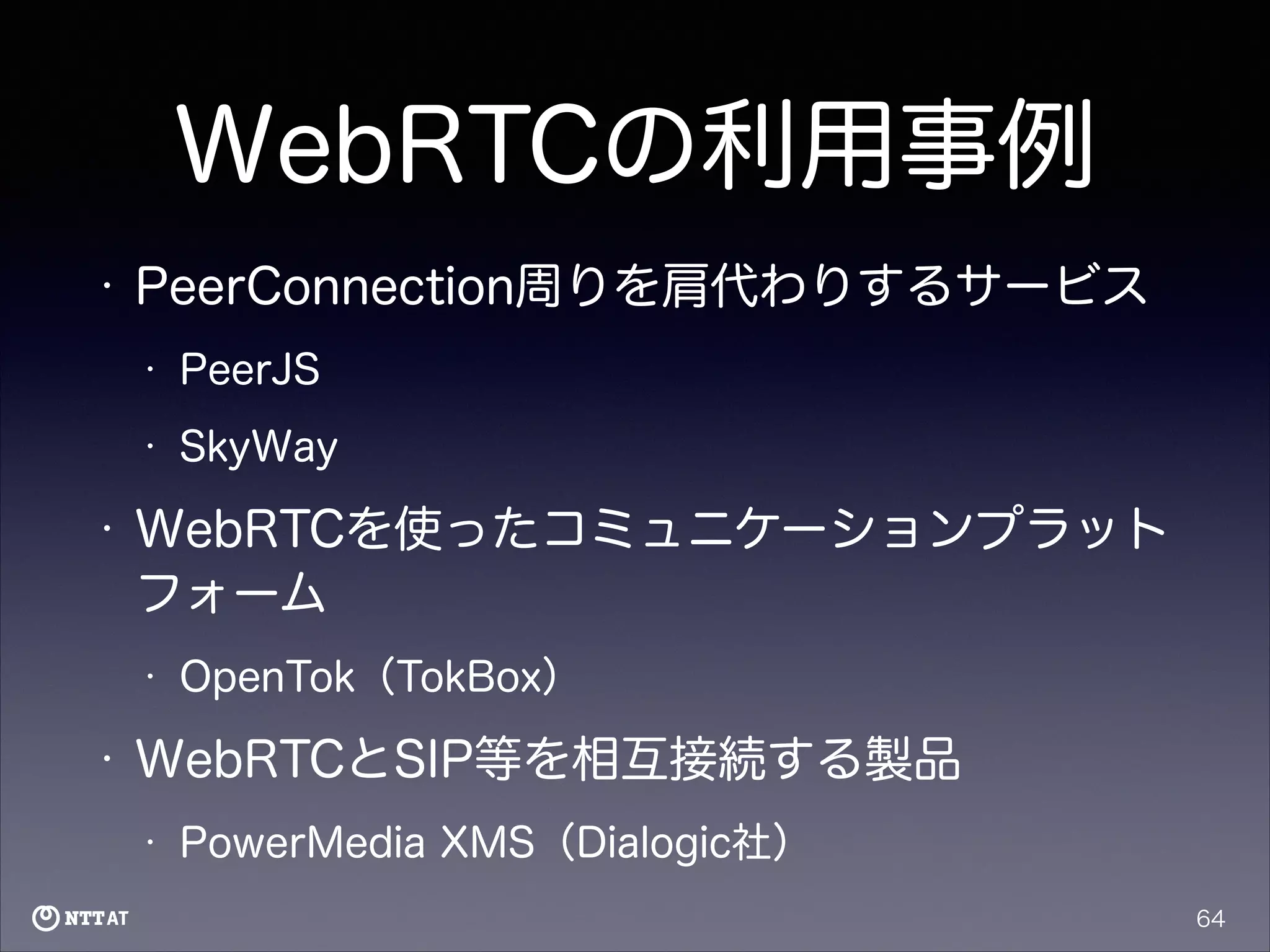 WebRTCの利用事例
•

PeerConnection周りを肩代わりするサービス
•
•

•

PeerJS
SkyWay

WebRTCを使ったコミュニケーションプラット
フォーム
•

•

OpenTok（TokBox）

WebRTCとSIP等を相互接続する製品
•

PowerMedia XMS（Dialogic社）
64

 