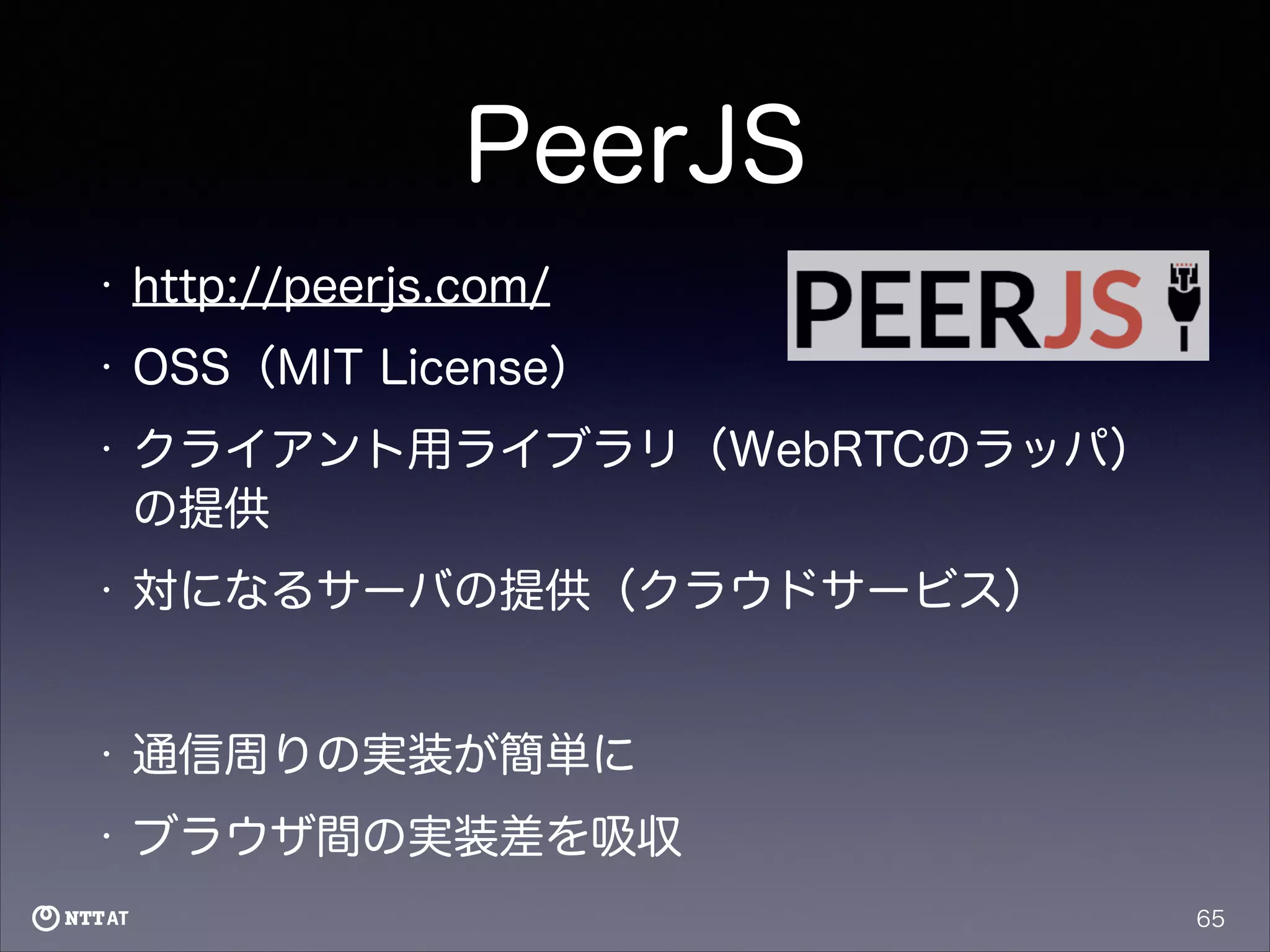 PeerJS
•

http://peerjs.com/

•

OSS（MIT License）

•

クライアント用ライブラリ（WebRTCのラッパ）
の提供

•

対になるサーバの提供（クラウドサービス）
!

•

通信周りの実装が簡単に

•

ブラウザ間の実装差を吸収
65

 