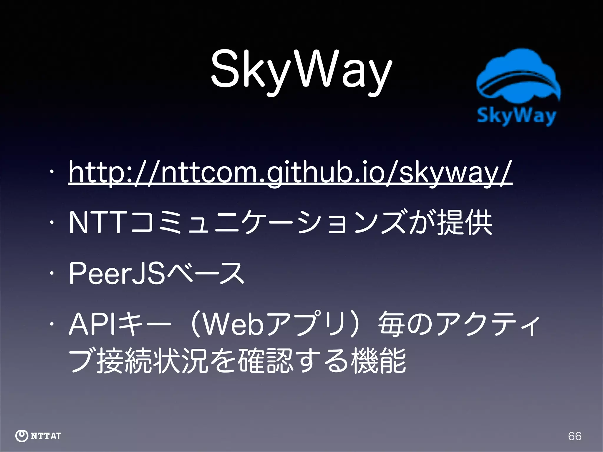 SkyWay
•

http://nttcom.github.io/skyway/

•

NTTコミュニケーションズが提供

•

PeerJSベース

•

APIキー（Webアプリ）毎のアクティ
ブ接続状況を確認する機能
66

 