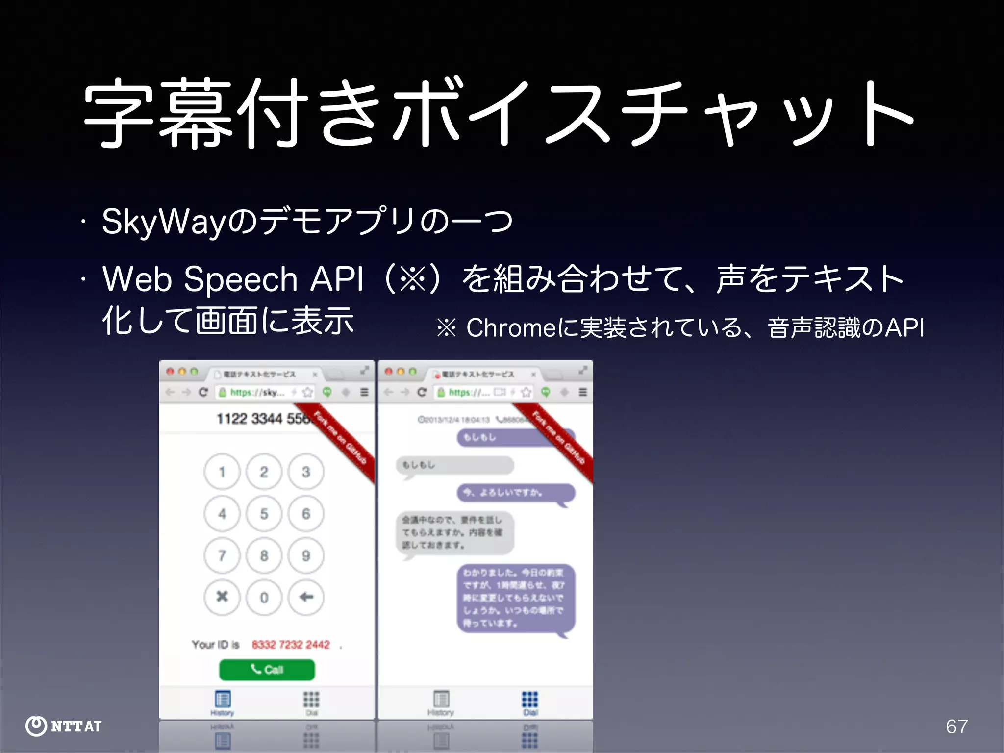 字幕付きボイスチャット
•

SkyWayのデモアプリの一つ

•

Web Speech API（※）を組み合わせて、声をテキスト
化して画面に表示
※ Chromeに実装されている、音声認識のAPI

67

 