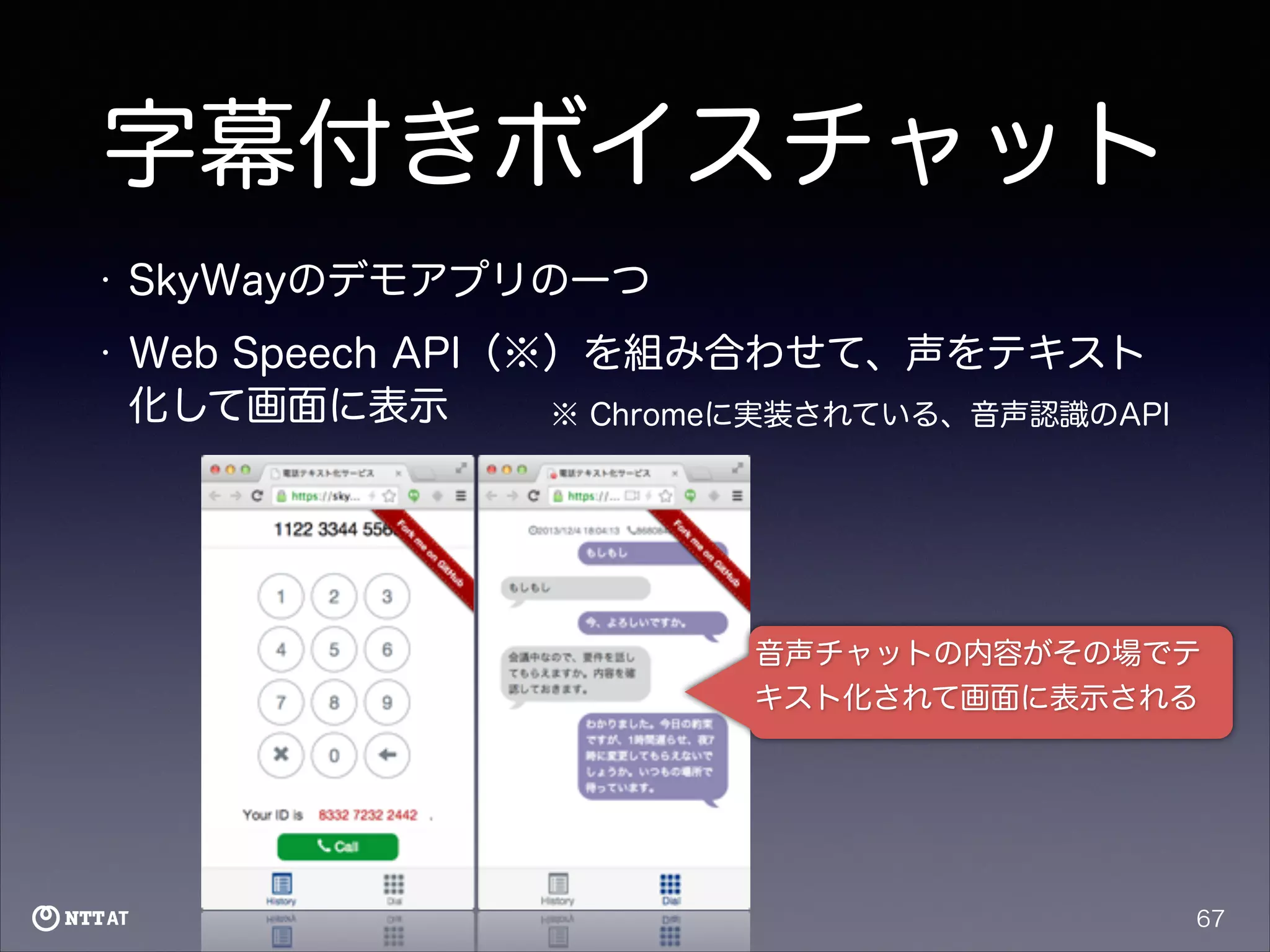 字幕付きボイスチャット
•

SkyWayのデモアプリの一つ

•

Web Speech API（※）を組み合わせて、声をテキスト
化して画面に表示
※ Chromeに実装されている、音声認識のAPI

音声チャットの内容がその場でテ
キスト化されて画面に表示される

67

 