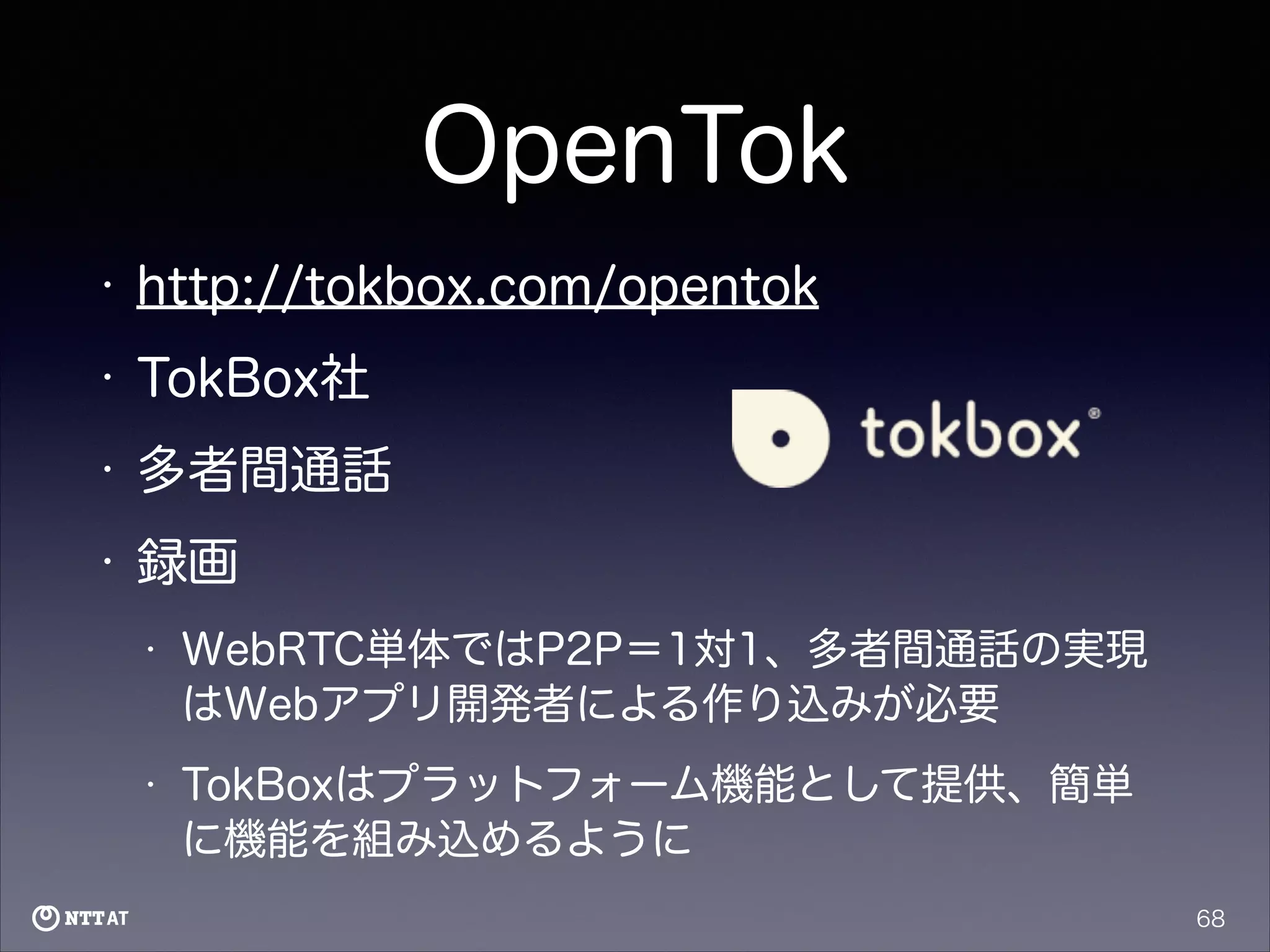 OpenTok
•

http://tokbox.com/opentok

•

TokBox社

•

多者間通話

•

録画
•

WebRTC単体ではP2P＝1対1、多者間通話の実現
はWebアプリ開発者による作り込みが必要

•

TokBoxはプラットフォーム機能として提供、簡単
に機能を組み込めるように
68

 