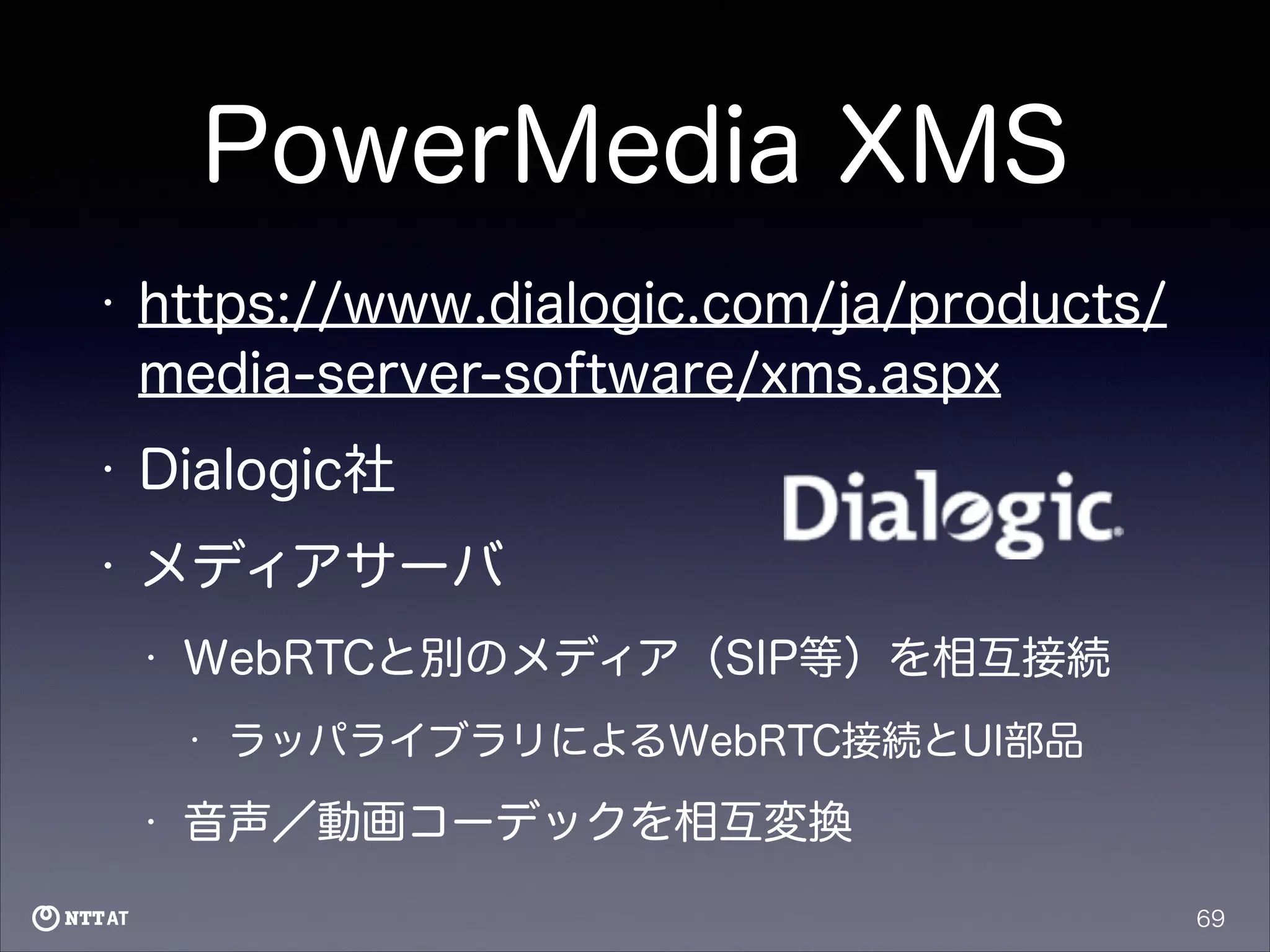 PowerMedia XMS
•

https://www.dialogic.com/ja/products/
media-server-software/xms.aspx

•

Dialogic社

•

メディアサーバ
•

WebRTCと別のメディア（SIP等）を相互接続
•

•

ラッパライブラリによるWebRTC接続とUI部品

音声／動画コーデックを相互変換
69

 