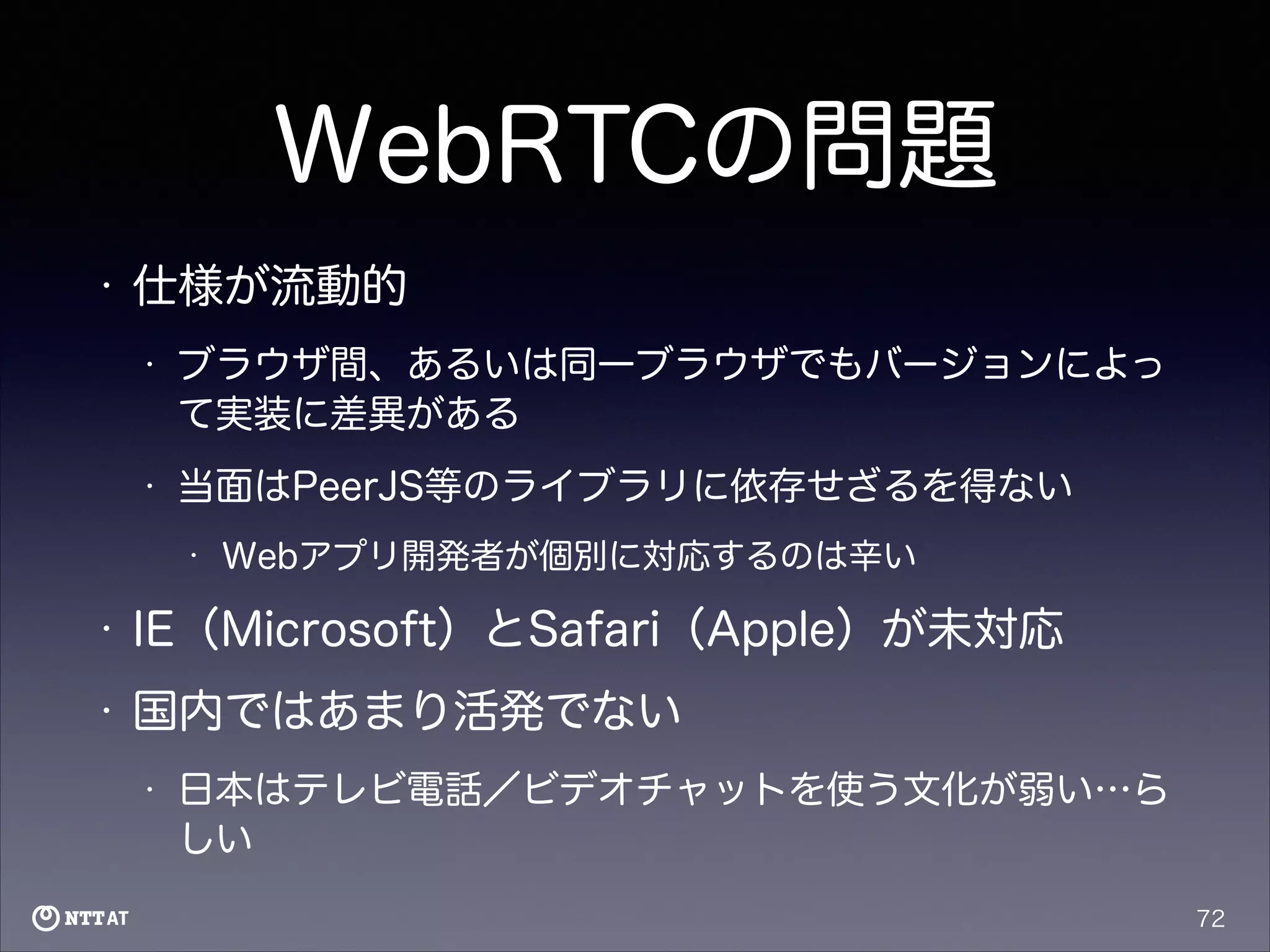 WebRTCの問題
•

仕様が流動的
•

ブラウザ間、あるいは同一ブラウザでもバージョンによっ
て実装に差異がある

•

当面はPeerJS等のライブラリに依存せざるを得ない
•

Webアプリ開発者が個別に対応するのは辛い

•

IE（Microsoft）とSafari（Apple）が未対応

•

国内ではあまり活発でない
•

日本はテレビ電話／ビデオチャットを使う文化が弱い…ら
しい
72

 
