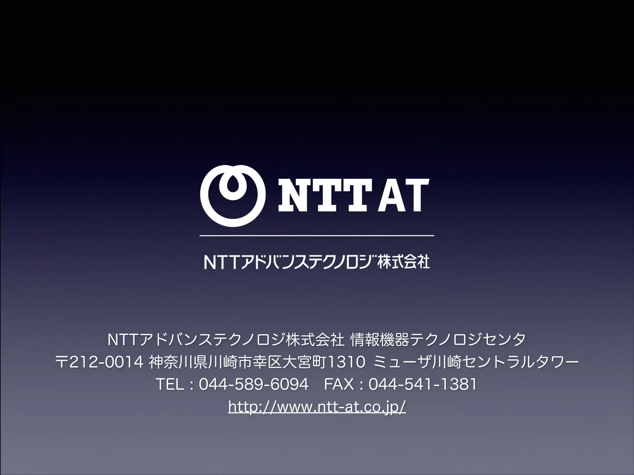 NTTアドバンステクノロジ株式会社 情報機器テクノロジセンタ
〒212-0014 神奈川県川崎市幸区大宮町1310 ミューザ川崎セントラルタワー
TEL : 044-589-6094 FAX : 044-541-1381
http://www.ntt-at.co.jp/

 