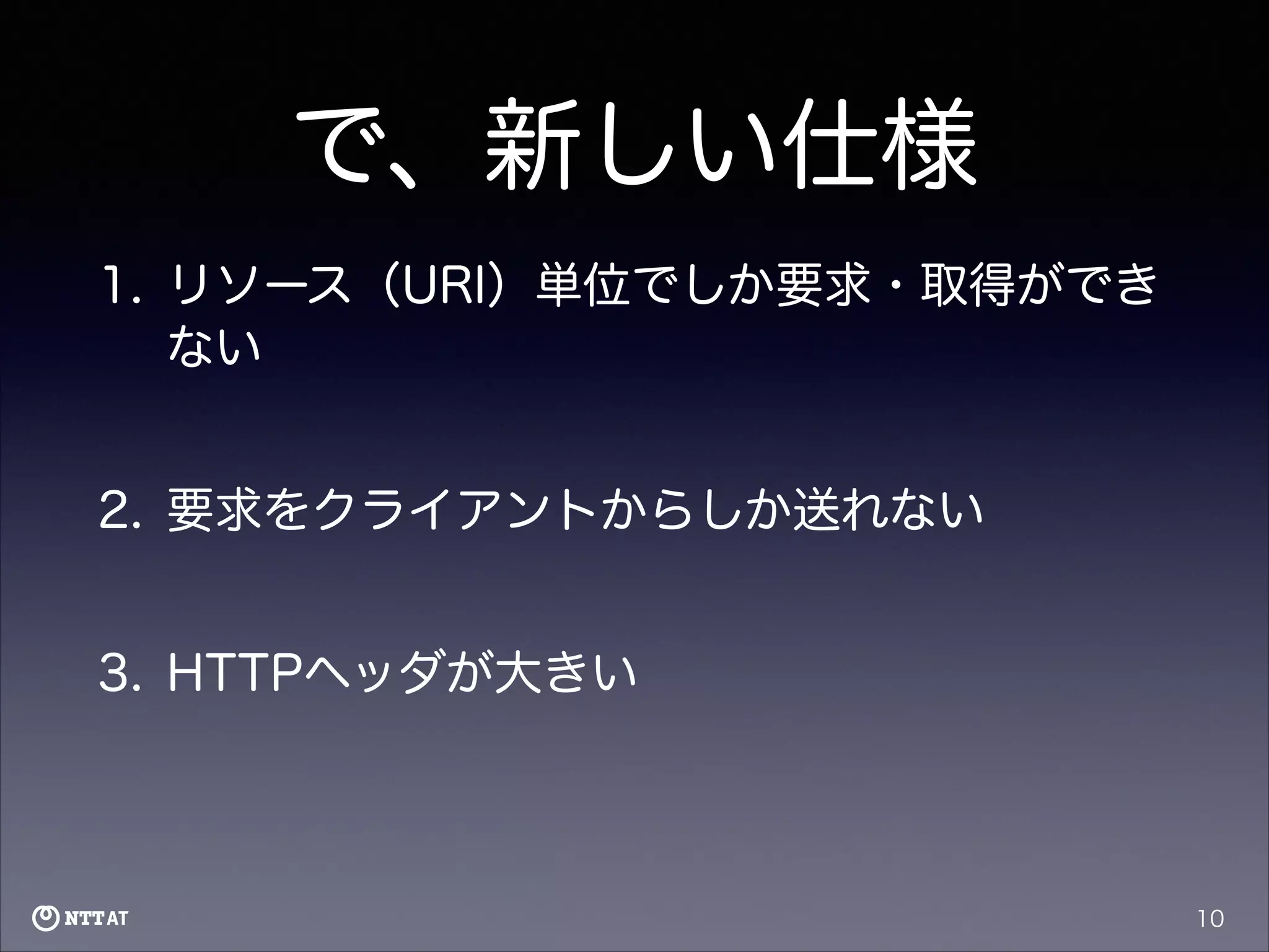 で、新しい仕様
1. リソース（URI）単位でしか要求・取得ができ
ない
2. 要求をクライアントからしか送れない
3. HTTPヘッダが大きい

10

 