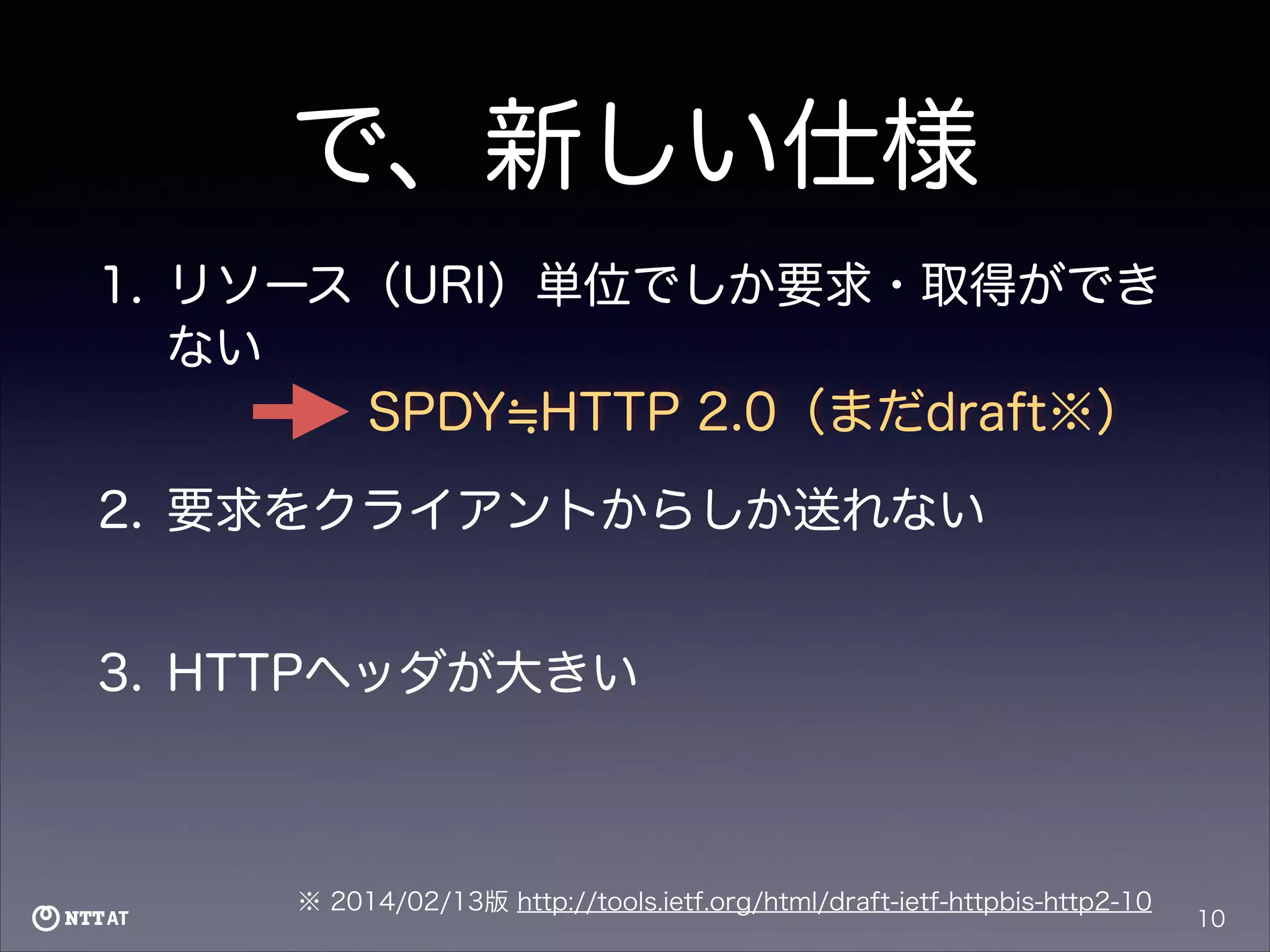 で、新しい仕様
1. リソース（URI）単位でしか要求・取得ができ
ない
SPDY HTTP 2.0（まだdraft※）
2. 要求をクライアントからしか送れない
3. HTTPヘッダが大きい

※ 2014/02/13版 http://tools.ietf.org/html/draft-ietf-httpbis-http2-10

10

 