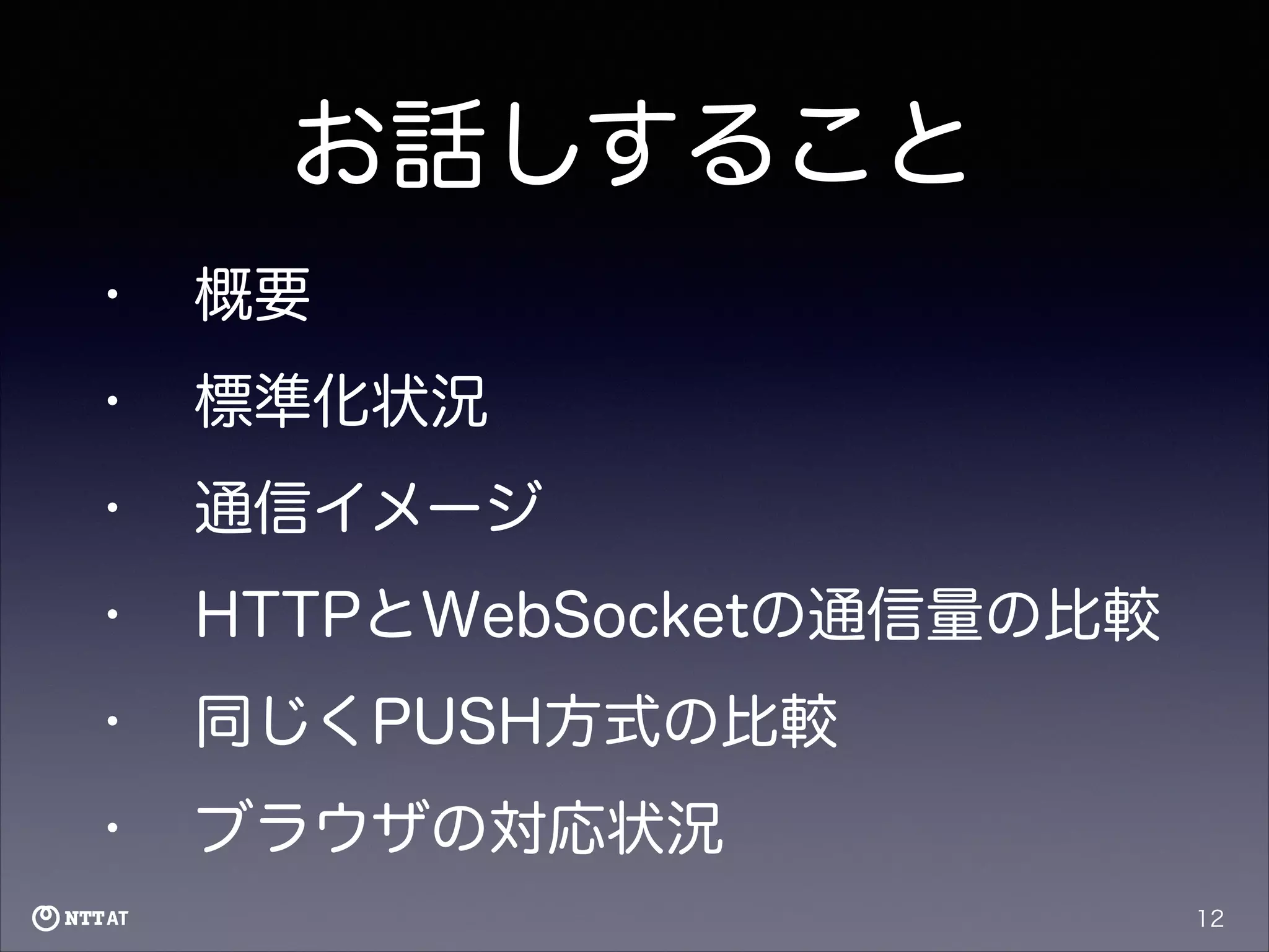 お話しすること
•

概要

•

標準化状況

•

通信イメージ

•

HTTPとWebSocketの通信量の比較

•

同じくPUSH方式の比較

•

ブラウザの対応状況
12

 