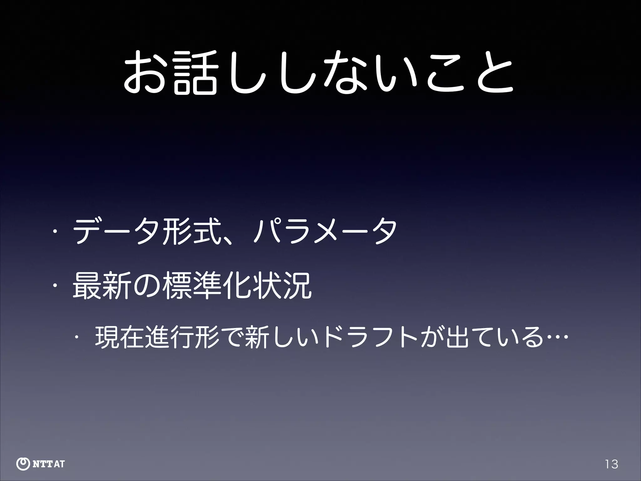 お話ししないこと
•

データ形式、パラメータ

•

最新の標準化状況
•

現在進行形で新しいドラフトが出ている…

13

 