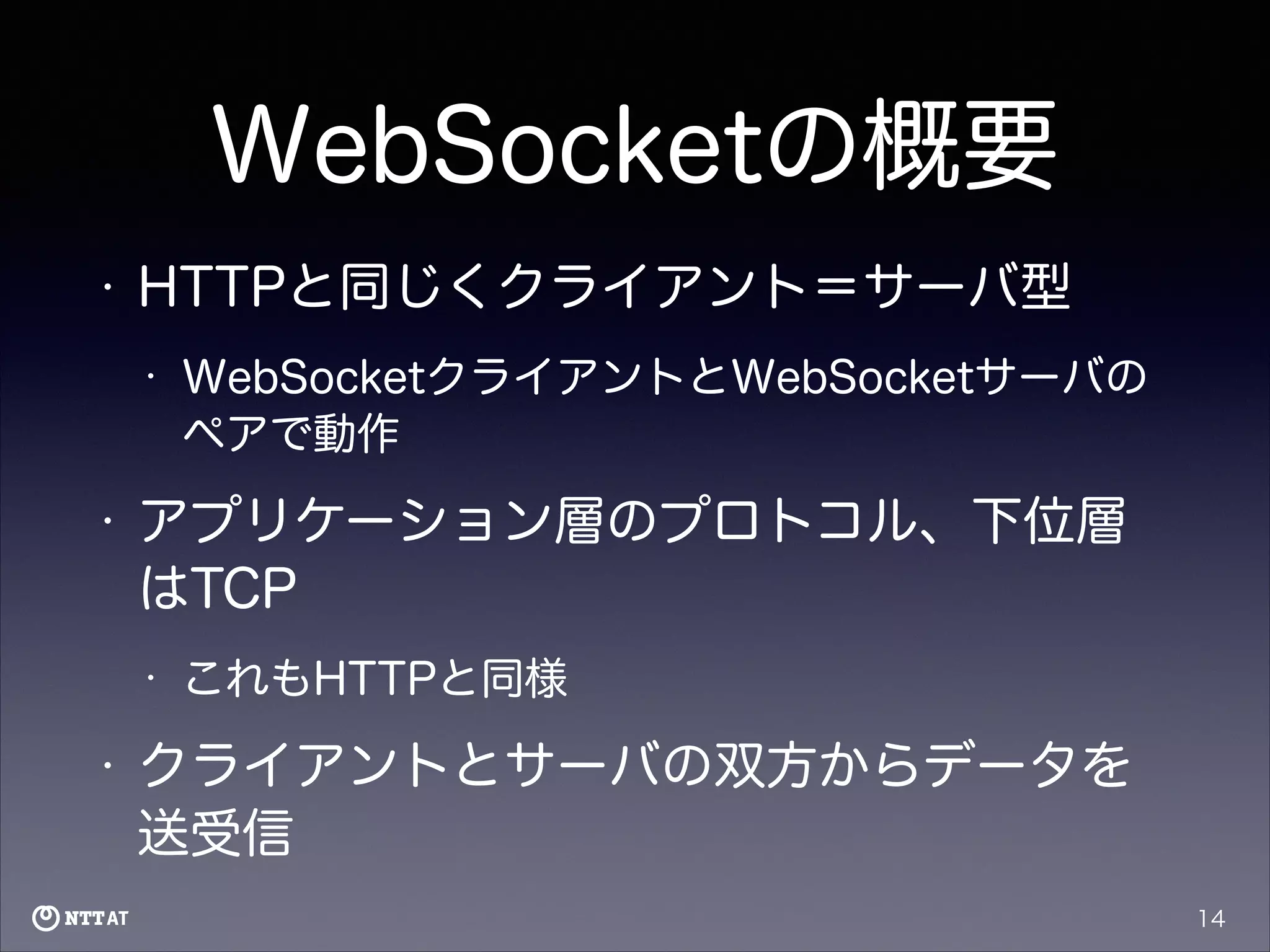 WebSocketの概要
•

HTTPと同じくクライアント＝サーバ型
•

•

アプリケーション層のプロトコル、下位層
はTCP
•

•

WebSocketクライアントとWebSocketサーバの
ペアで動作

これもHTTPと同様

クライアントとサーバの双方からデータを
送受信
14

 