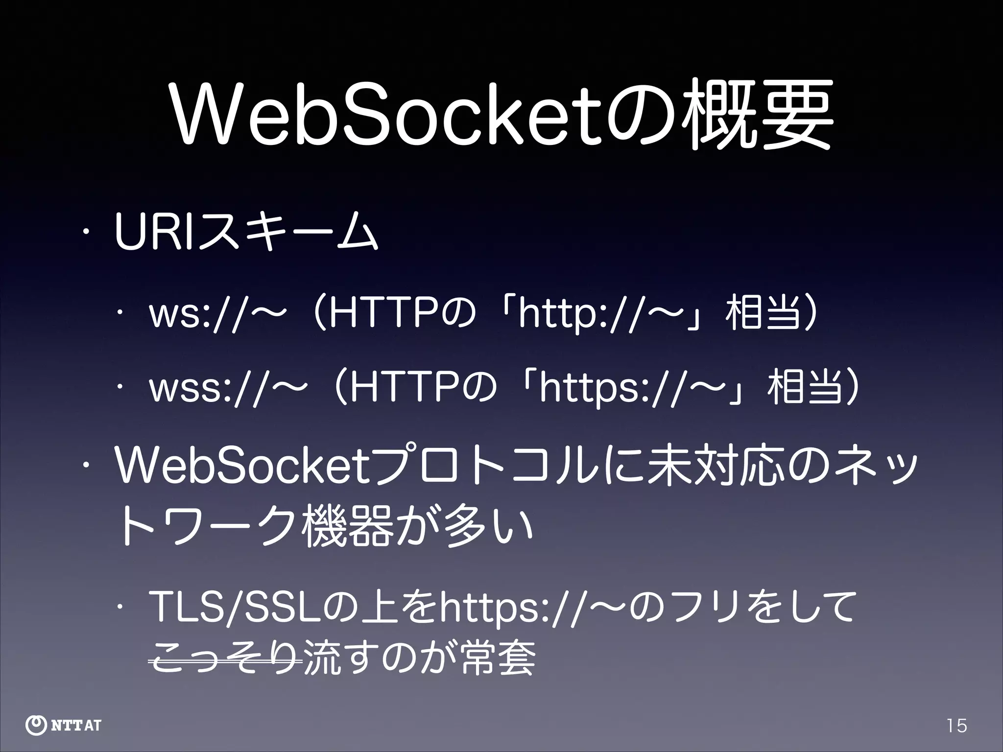 WebSocketの概要
•

URIスキーム
•
•

•

ws://∼（HTTPの「http://∼」相当）
wss://∼（HTTPの「https://∼」相当）

WebSocketプロトコルに未対応のネッ
トワーク機器が多い
•

TLS/SSLの上をhttps://∼のフリをして
こっそり流すのが常套
15

 