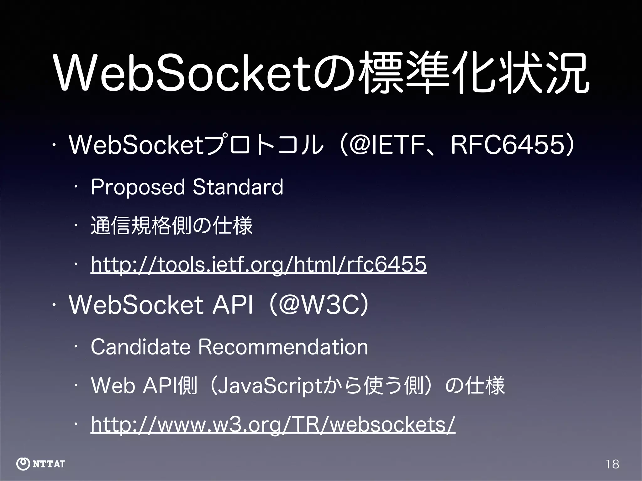 WebSocketの標準化状況
•

WebSocketプロトコル（@IETF、RFC6455）
•
•

通信規格側の仕様

•

•

Proposed Standard

http://tools.ietf.org/html/rfc6455

WebSocket API（@W3C）
•

Candidate Recommendation

•

Web API側（JavaScriptから使う側）の仕様

•

http://www.w3.org/TR/websockets/
18

 