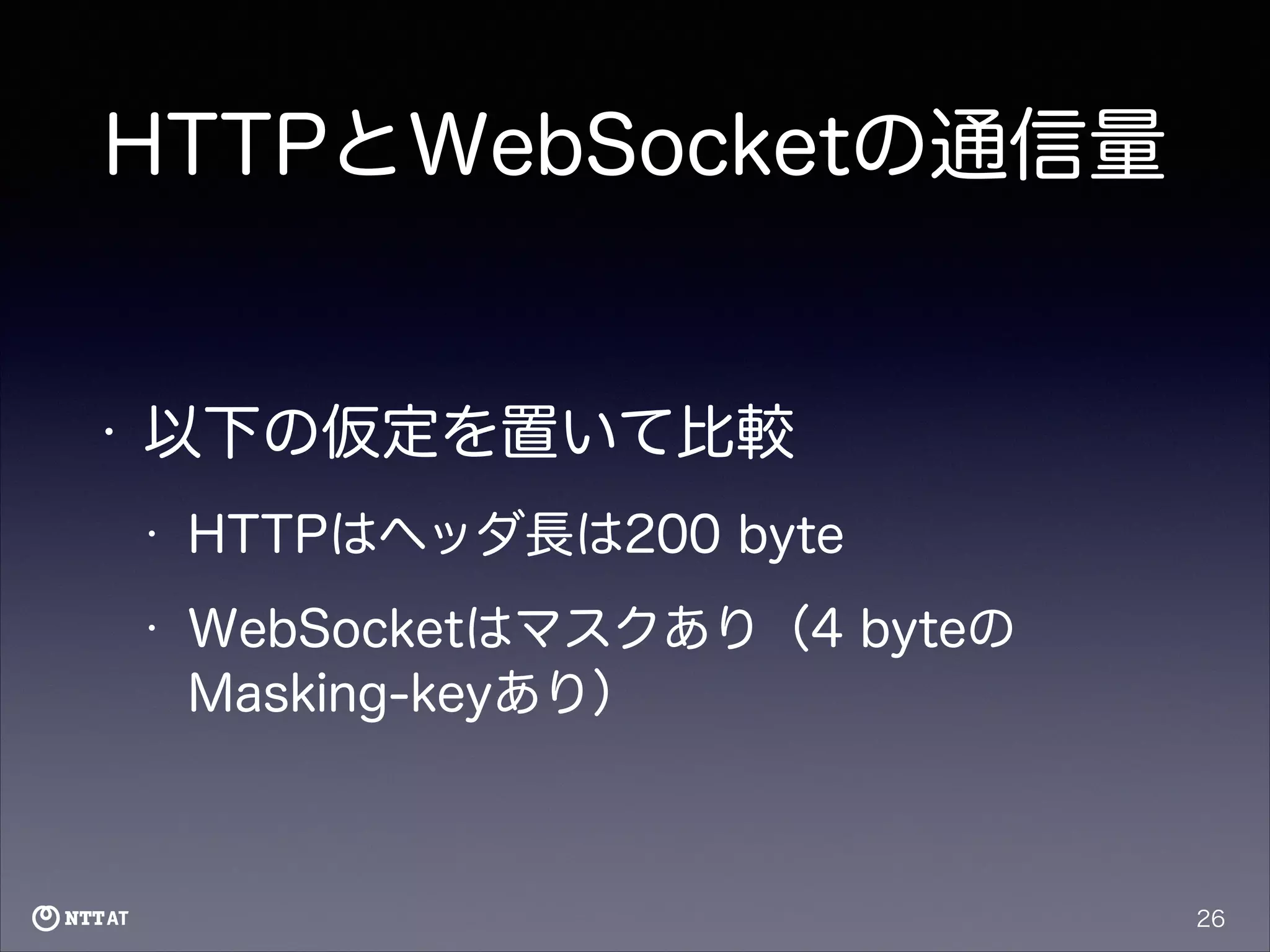 HTTPとWebSocketの通信量

•

以下の仮定を置いて比較
•

HTTPはヘッダ長は200 byte

•

WebSocketはマスクあり（4 byteの
Masking-keyあり）

26

 