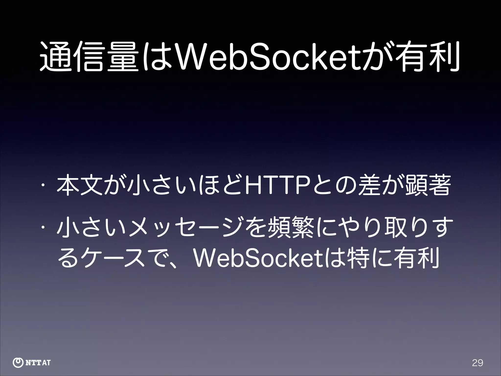 通信量はWebSocketが有利

•

本文が小さいほどHTTPとの差が顕著

•

小さいメッセージを頻繁にやり取りす
るケースで、WebSocketは特に有利

29

 