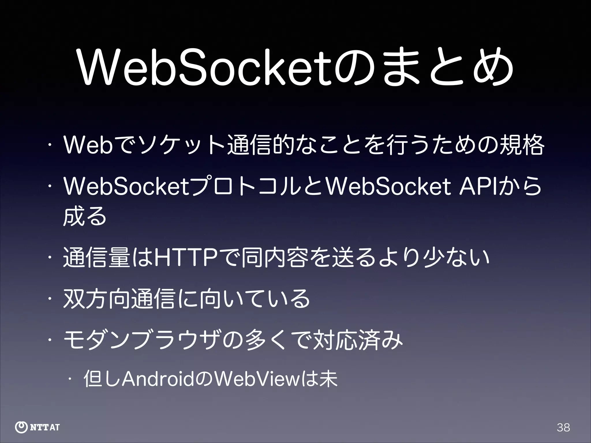 WebSocketのまとめ
•

Webでソケット通信的なことを行うための規格

•

WebSocketプロトコルとWebSocket APIから
成る

•

通信量はHTTPで同内容を送るより少ない

•

双方向通信に向いている

•

モダンブラウザの多くで対応済み
•

但しAndroidのWebViewは未
38

 